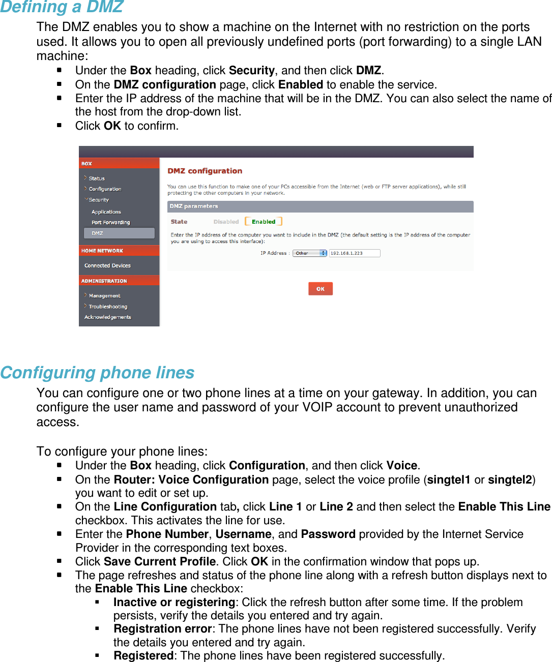 Defining a DMZ The DMZ enables you to show a machine on the Internet with no restriction on the ports used. It allows you to open all previously undefined ports (port forwarding) to a single LAN machine:  Under the Box heading, click Security, and then click DMZ.  On the DMZ configuration page, click Enabled to enable the service.  Enter the IP address of the machine that will be in the DMZ. You can also select the name of the host from the drop-down list.  Click OK to confirm.    Configuring phone lines  You can configure one or two phone lines at a time on your gateway. In addition, you can configure the user name and password of your VOIP account to prevent unauthorized access.   To configure your phone lines:  Under the Box heading, click Configuration, and then click Voice.  On the Router: Voice Configuration page, select the voice profile (singtel1 or singtel2) you want to edit or set up.  On the Line Configuration tab, click Line 1 or Line 2 and then select the Enable This Line checkbox. This activates the line for use.  Enter the Phone Number, Username, and Password provided by the Internet Service Provider in the corresponding text boxes.   Click Save Current Profile. Click OK in the confirmation window that pops up.  The page refreshes and status of the phone line along with a refresh button displays next to the Enable This Line checkbox:   Inactive or registering: Click the refresh button after some time. If the problem persists, verify the details you entered and try again.  Registration error: The phone lines have not been registered successfully. Verify the details you entered and try again.  Registered: The phone lines have been registered successfully.   