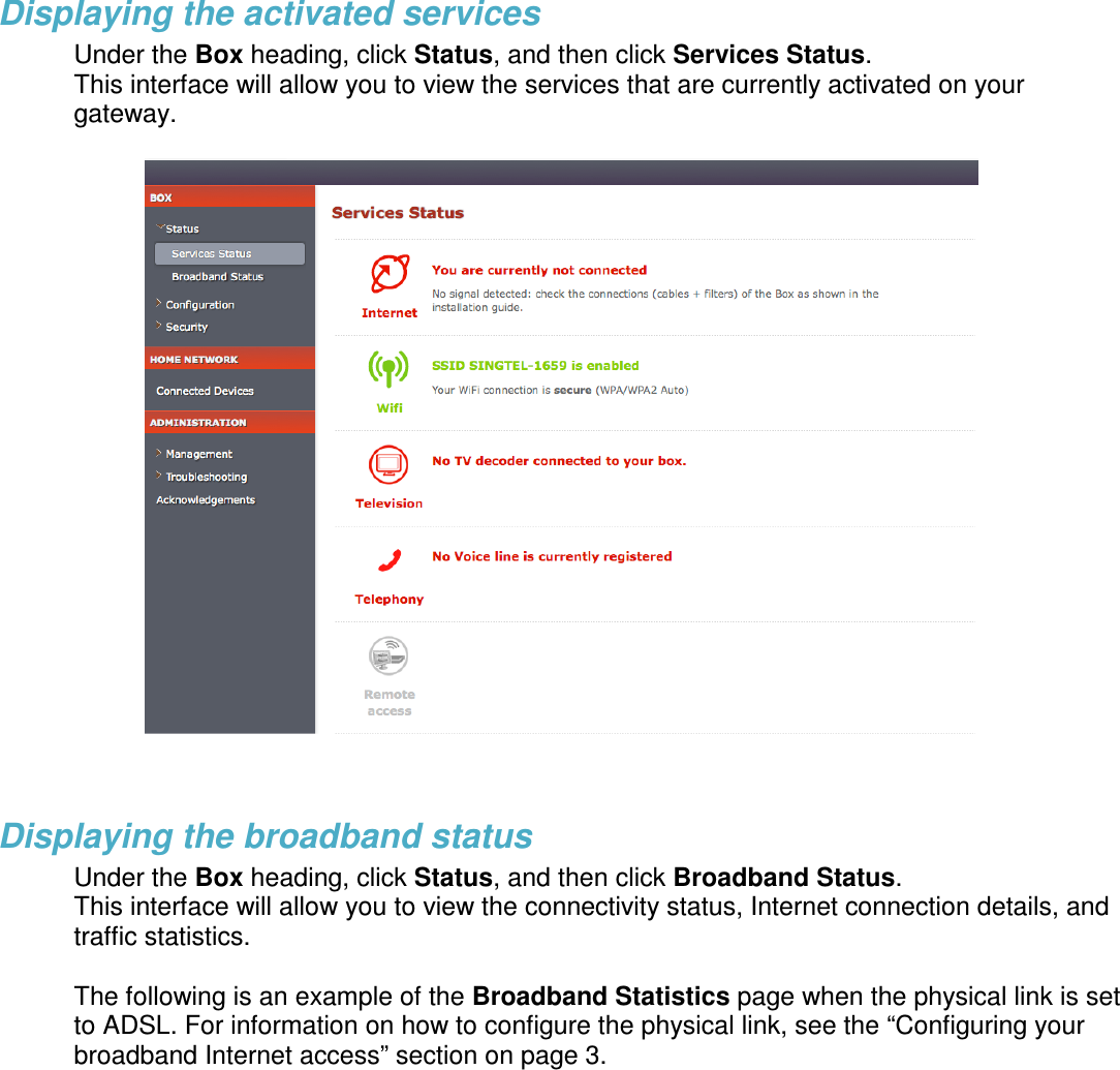 Displaying the activated services Under the Box heading, click Status, and then click Services Status.  This interface will allow you to view the services that are currently activated on your gateway.     Displaying the broadband status Under the Box heading, click Status, and then click Broadband Status.  This interface will allow you to view the connectivity status, Internet connection details, and traffic statistics.   The following is an example of the Broadband Statistics page when the physical link is set to ADSL. For information on how to configure the physical link, see the &ldquo;Configuring your broadband Internet access&rdquo; section on page 3. 