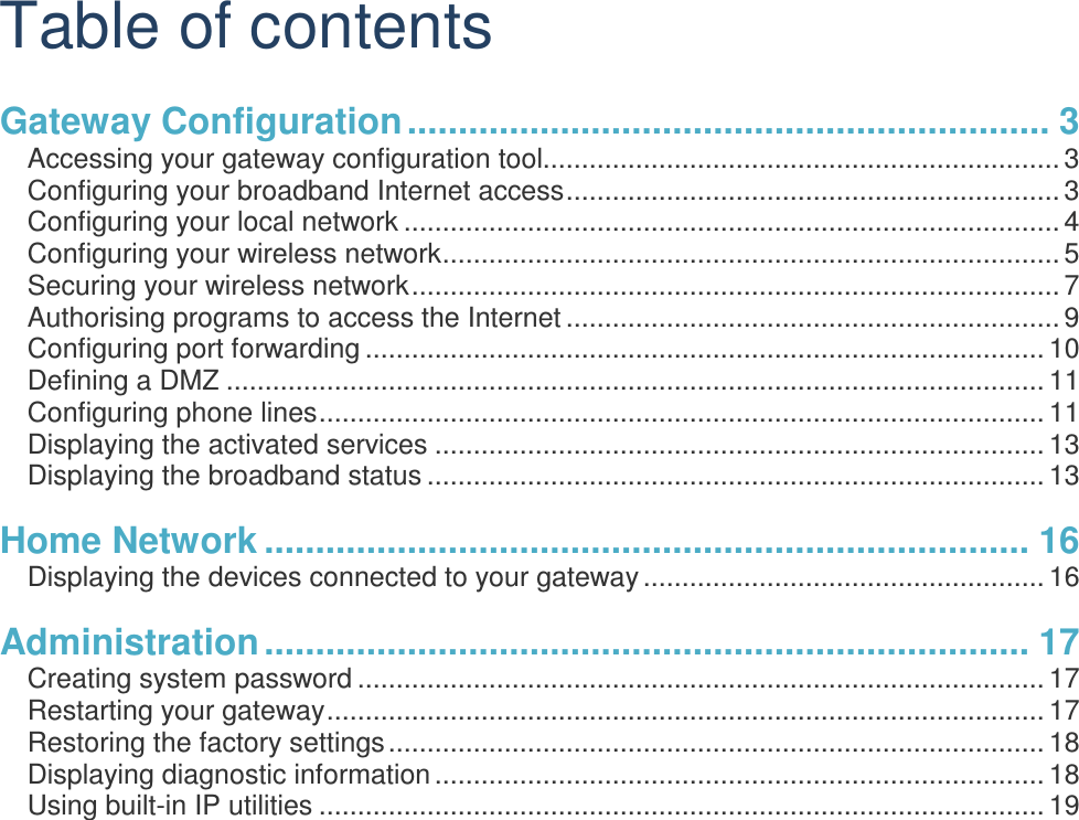 Table of contents Gateway Configuration ............................................................... 3 Accessing your gateway configuration tool................................................................... 3 Configuring your broadband Internet access ................................................................ 3 Configuring your local network ..................................................................................... 4 Configuring your wireless network ................................................................................ 5 Securing your wireless network .................................................................................... 7 Authorising programs to access the Internet ................................................................ 9 Configuring port forwarding ........................................................................................ 10 Defining a DMZ .......................................................................................................... 11 Configuring phone lines .............................................................................................. 11 Displaying the activated services ............................................................................... 13 Displaying the broadband status ................................................................................ 13 Home Network ........................................................................... 16 Displaying the devices connected to your gateway .................................................... 16 Administration ........................................................................... 17 Creating system password ......................................................................................... 17 Restarting your gateway ............................................................................................. 17 Restoring the factory settings ..................................................................................... 18 Displaying diagnostic information ............................................................................... 18 Using built-in IP utilities .............................................................................................. 19 