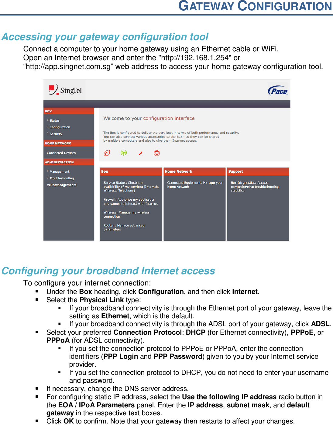  GATEWAY CONFIGURATION   Accessing your gateway configuration tool Connect a computer to your home gateway using an Ethernet cable or WiFi. Open an Internet browser and enter the "http://192.168.1.254" or &ldquo;http://app.singnet.com.sg&rdquo; web address to access your home gateway configuration tool.    Configuring your broadband Internet access To configure your internet connection:  Under the Box heading, click Configuration, and then click Internet.   Select the Physical Link type:    If your broadband connectivity is through the Ethernet port of your gateway, leave the setting as Ethernet, which is the default.   If your broadband connectivity is through the ADSL port of your gateway, click ADSL.   Select your preferred Connection Protocol: DHCP (for Ethernet connectivity), PPPoE, or PPPoA (for ADSL connectivity).    If you set the connection protocol to PPPoE or PPPoA, enter the connection identifiers (PPP Login and PPP Password) given to you by your Internet service provider.   If you set the connection protocol to DHCP, you do not need to enter your username and password.  If necessary, change the DNS server address.  For configuring static IP address, select the Use the following IP address radio button in the EOA / IPoA Parameters panel. Enter the IP address, subnet mask, and default gateway in the respective text boxes.   Click OK to confirm. Note that your gateway then restarts to affect your changes. 