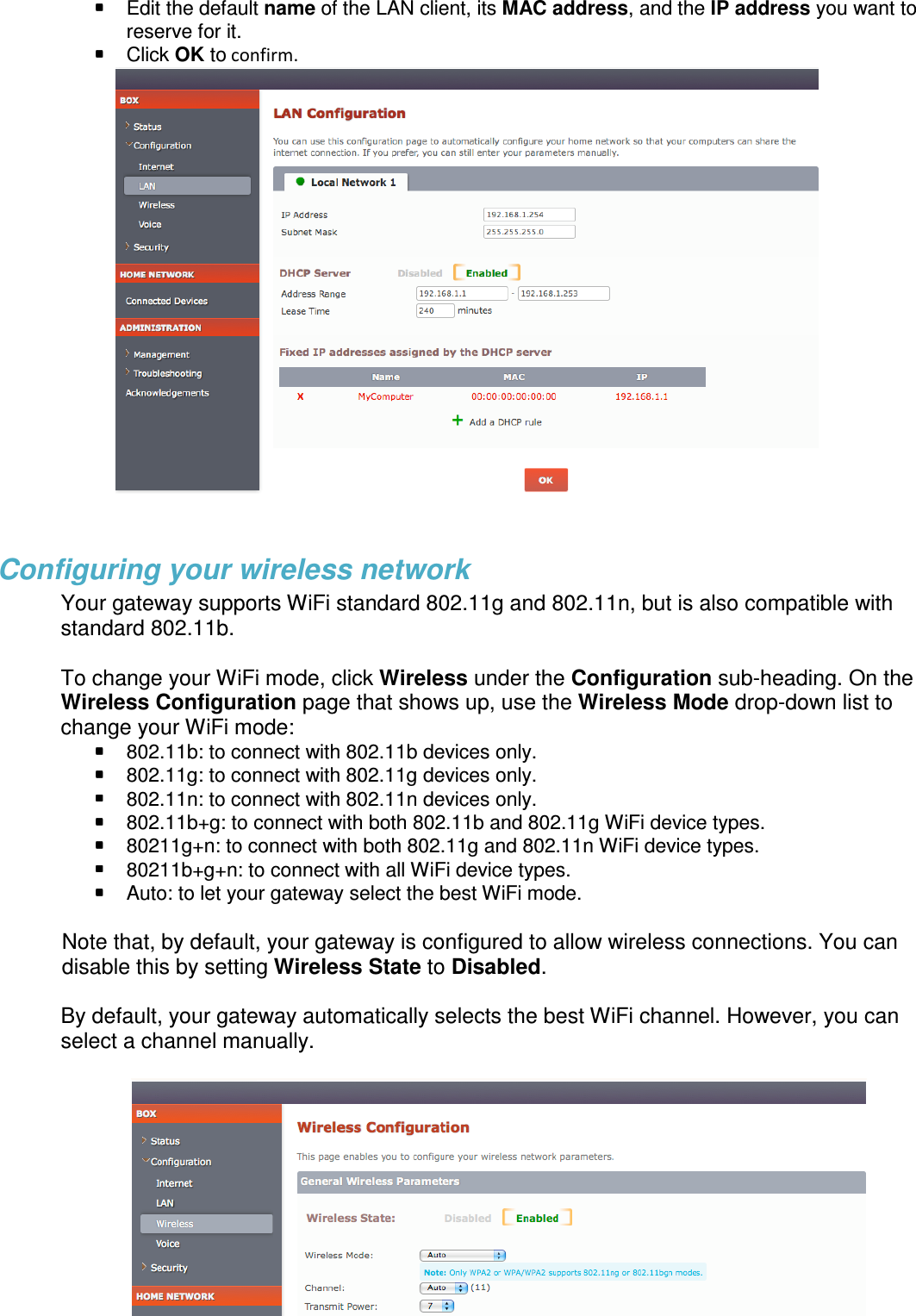  Edit the default name of the LAN client, its MAC address, and the IP address you want to reserve for it.  Click OK to confirm.   Configuring your wireless network Your gateway supports WiFi standard 802.11g and 802.11n, but is also compatible with standard 802.11b.   To change your WiFi mode, click Wireless under the Configuration sub-heading. On the Wireless Configuration page that shows up, use the Wireless Mode drop-down list to change your WiFi mode:   802.11b: to connect with 802.11b devices only.  802.11g: to connect with 802.11g devices only.  802.11n: to connect with 802.11n devices only.  802.11b+g: to connect with both 802.11b and 802.11g WiFi device types.  80211g+n: to connect with both 802.11g and 802.11n WiFi device types.  80211b+g+n: to connect with all WiFi device types.  Auto: to let your gateway select the best WiFi mode.  Note that, by default, your gateway is configured to allow wireless connections. You can disable this by setting Wireless State to Disabled.  By default, your gateway automatically selects the best WiFi channel. However, you can select a channel manually.     