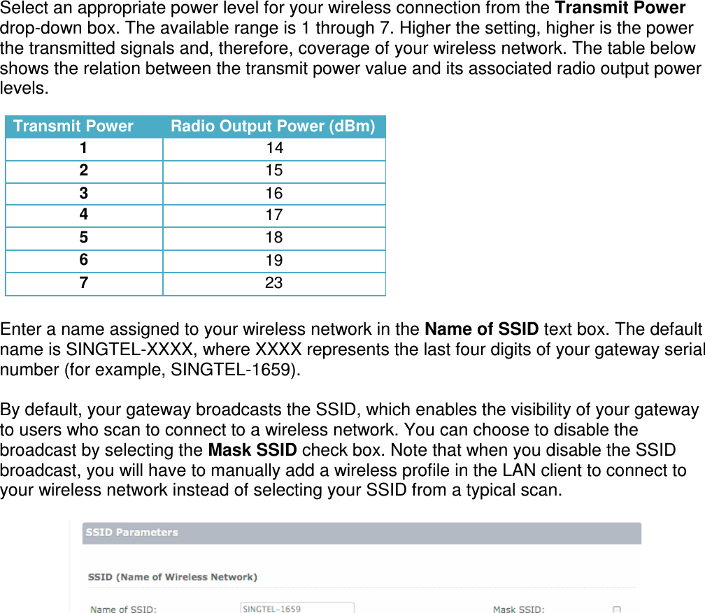 Select an appropriate power level for your wireless connection from the Transmit Power drop-down box. The available range is 1 through 7. Higher the setting, higher is the power the transmitted signals and, therefore, coverage of your wireless network. The table below shows the relation between the transmit power value and its associated radio output power levels.            Enter a name assigned to your wireless network in the Name of SSID text box. The default name is SINGTEL-XXXX, where XXXX represents the last four digits of your gateway serial number (for example, SINGTEL-1659).   By default, your gateway broadcasts the SSID, which enables the visibility of your gateway to users who scan to connect to a wireless network. You can choose to disable the broadcast by selecting the Mask SSID check box. Note that when you disable the SSID broadcast, you will have to manually add a wireless profile in the LAN client to connect to your wireless network instead of selecting your SSID from a typical scan.        Transmit Power Radio Output Power (dBm) 1 14 2 15 3 16 4 17 5 18 6 19 7 23 
