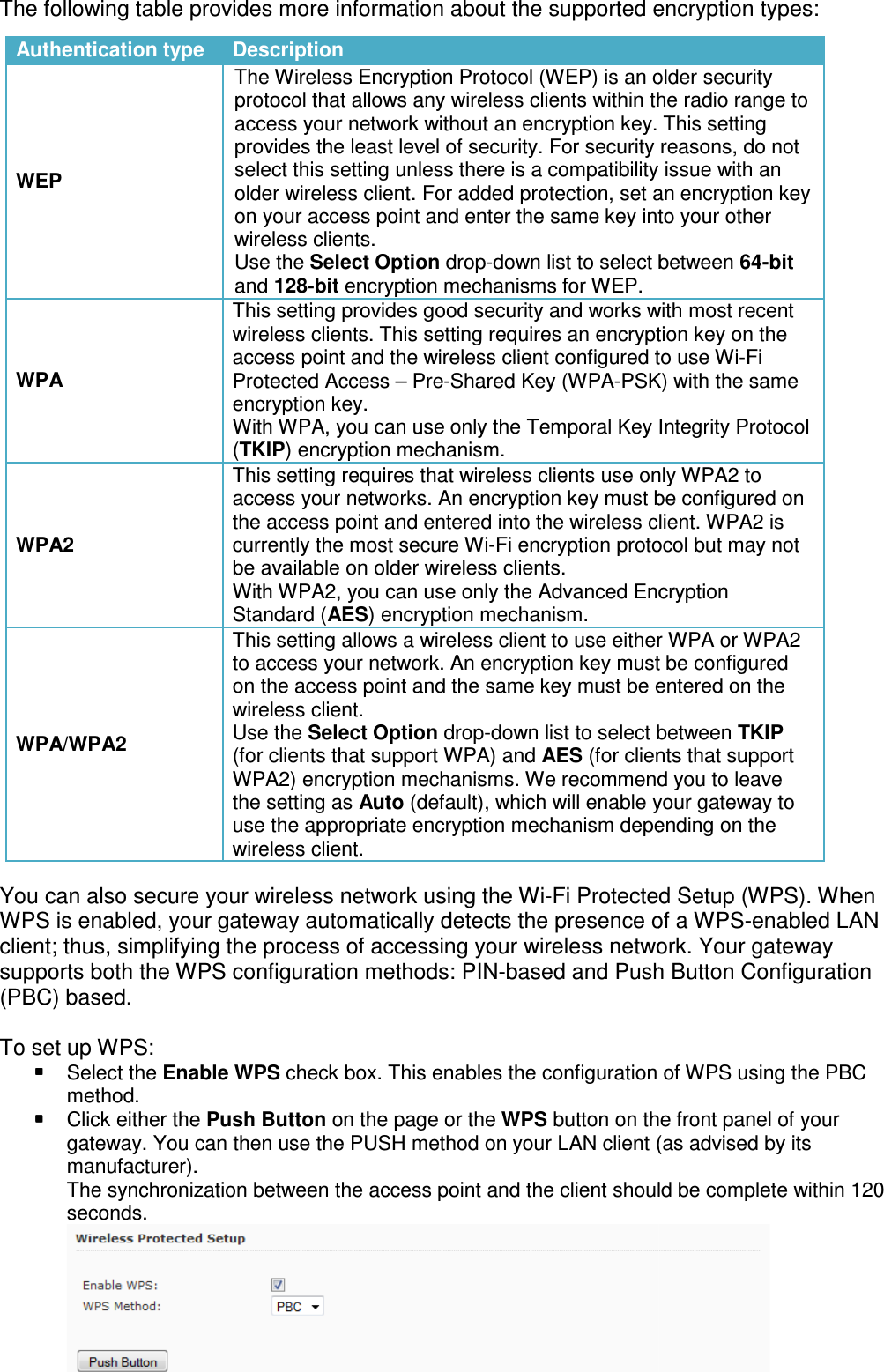 The following table provides more information about the                                   You can also secure your wireless network using the WiWPS is enabled, your gateway automatically detects the presence of a WPSclient; thus, simplifying the process of accessing your wireless networksupports both the WPS configuration methods: PIN(PBC) based.   To set up WPS:  Select the Enable WPSmethod.  Click either the Push Buttongateway. You can then use the PUSH method on your LAN client (as advised by its manufacturer). The synchronization between the access point and the client shouldseconds. Authentication type DescriptionWEP The Wireless Encryption Protocol (WEP) is an older security protocol that allowsaccess your network without anprovides the least select this setting unless there is a compatibility issue with anolder wireless client. For added protection, set an encryption key on your accesswireless clients.Use the and WPA This setting provides good security and works with most wireless clients.access point and the wireless clientProtected Access encryption key.With WPA, you can use only (TKIPWPA2 This setting requires that wireless clients use only WPA2 to access yourthe access point and enteredcurrently tbe available on older wireless clients.With WPA2, you can use only the Standard WPA/WPA2 This setting allows a wireless client to use either WPAto access your network. An encryption key on the access pointwireless client.Use the (for clients that support WPA)WPA2)the setting as use the appropriate encryption mechanism depending on the wireless client.The following table provides more information about the supported encryption typesYou can also secure your wireless network using the Wi-Fi Protected Setup (WPS). When WPS is enabled, your gateway automatically detects the presence of a WPSprocess of accessing your wireless networksupports both the WPS configuration methods: PIN-based and Push Button Configuration Enable WPS check box. This enables the configuration of WPS using the PBCPush Button on the page or the WPS button on the front panel of your gateway. You can then use the PUSH method on your LAN client (as advised by its The synchronization between the access point and the client shouldDescription The Wireless Encryption Protocol (WEP) is an older security protocol that allows any wireless clients within the radio range to access your network without an encryption key. This setting provides the least level of security. For security select this setting unless there is a compatibility issue with anolder wireless client. For added protection, set an encryption key on your access point and enter the same key into your other wireless clients. Use the Select Option drop-down list to select between and 128-bit encryption mechanisms for WEP.  This setting provides good security and works with most wireless clients. This setting requires an encryption key on the access point and the wireless client configured to use WiProtected Access &ndash; Pre-Shared Key (WPA-PSK) with the encryption key. With WPA, you can use only the Temporal Key Integrity ProtocolTKIP) encryption mechanism. This setting requires that wireless clients use only WPA2 to access your networks. An encryption key must be configured on the access point and entered into the wireless client. WPA2currently the most secure Wi-Fi encryption protocol bbe available on older wireless clients. With WPA2, you can use only the Advanced Encryption Standard (AES) encryption mechanism. This setting allows a wireless client to use either WPAaccess your network. An encryption key must be configured on the access point and the same key must be entered on the wireless client. Use the Select Option drop-down list to select between (for clients that support WPA) and AES (for clients that support WPA2) encryption mechanisms. We recommend you to leave the setting as Auto (default), which will enable your gateway to use the appropriate encryption mechanism depending on the wireless client. encryption types: Fi Protected Setup (WPS). When WPS is enabled, your gateway automatically detects the presence of a WPS-enabled LAN process of accessing your wireless network. Your gateway based and Push Button Configuration check box. This enables the configuration of WPS using the PBC button on the front panel of your gateway. You can then use the PUSH method on your LAN client (as advised by its The synchronization between the access point and the client should be complete within 120  The Wireless Encryption Protocol (WEP) is an older security any wireless clients within the radio range to encryption key. This setting level of security. For security reasons, do not select this setting unless there is a compatibility issue with an older wireless client. For added protection, set an encryption key ter the same key into your other down list to select between 64-bit  This setting provides good security and works with most recent requires an encryption key on the configured to use Wi-Fi PSK) with the same Temporal Key Integrity Protocol This setting requires that wireless clients use only WPA2 to networks. An encryption key must be configured on into the wireless client. WPA2 is protocol but may not Advanced Encryption This setting allows a wireless client to use either WPA or WPA2 must be configured and the same key must be entered on the down list to select between TKIP (for clients that support encryption mechanisms. We recommend you to leave (default), which will enable your gateway to use the appropriate encryption mechanism depending on the 