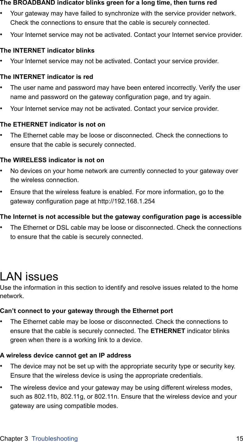 Chapter 3  Troubleshooting 15The BROADBAND indicator blinks green for a long time, then turns red&bull;Your gateway may have failed to synchronize with the service provider network. Check the connections to ensure that the cable is securely connected.&bull;Your Internet service may not be activated. Contact your Internet service provider.The INTERNET indicator blinks&bull;Your Internet service may not be activated. Contact your service provider.The INTERNET indicator is red&bull;The user name and password may have been entered incorrectly. Verify the user name and password on the gateway configuration page, and try again.&bull;Your Internet service may not be activated. Contact your service provider.The ETHERNET indicator is not on&bull;The Ethernet cable may be loose or disconnected. Check the connections to ensure that the cable is securely connected.The WIRELESS indicator is not on&bull;No devices on your home network are currently connected to your gateway over the wireless connection.&bull;Ensure that the wireless feature is enabled. For more information, go to the gateway configuration page at http://192.168.1.254The Internet is not accessible but the gateway configuration page is accessible&bull;The Ethernet or DSL cable may be loose or disconnected. Check the connections to ensure that the cable is securely connected.LAN issuesUse the information in this section to identify and resolve issues related to the home network.Can&rsquo;t connect to your gateway through the Ethernet port&bull;The Ethernet cable may be loose or disconnected. Check the connections to ensure that the cable is securely connected. The ETHERNET indicator blinks green when there is a working link to a device.A wireless device cannot get an IP address&bull;The device may not be set up with the appropriate security type or security key. Ensure that the wireless device is using the appropriate credentials.&bull;The wireless device and your gateway may be using different wireless modes, such as 802.11b, 802.11g, or 802.11n. Ensure that the wireless device and your gateway are using compatible modes.
