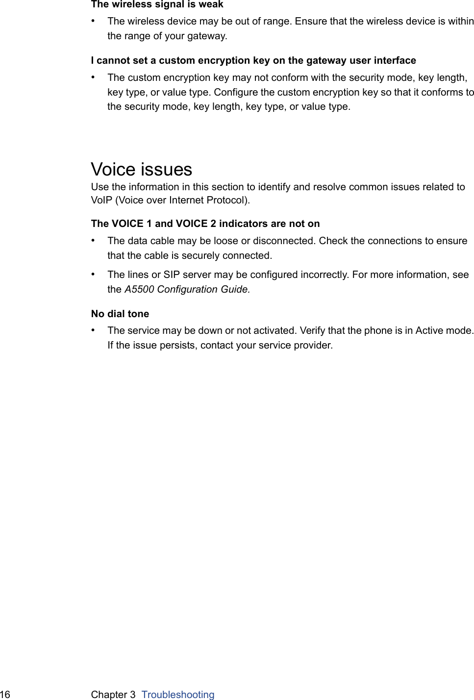 16 Chapter 3  TroubleshootingThe wireless signal is weak&bull;The wireless device may be out of range. Ensure that the wireless device is within the range of your gateway.I cannot set a custom encryption key on the gateway user interface&bull;The custom encryption key may not conform with the security mode, key length, key type, or value type. Configure the custom encryption key so that it conforms to the security mode, key length, key type, or value type.Voice issuesUse the information in this section to identify and resolve common issues related to VoIP (Voice over Internet Protocol).The VOICE 1 and VOICE 2 indicators are not on&bull;The data cable may be loose or disconnected. Check the connections to ensure that the cable is securely connected.&bull;The lines or SIP server may be configured incorrectly. For more information, see the A5500 Configuration Guide.No dial tone&bull;The service may be down or not activated. Verify that the phone is in Active mode. If the issue persists, contact your service provider.