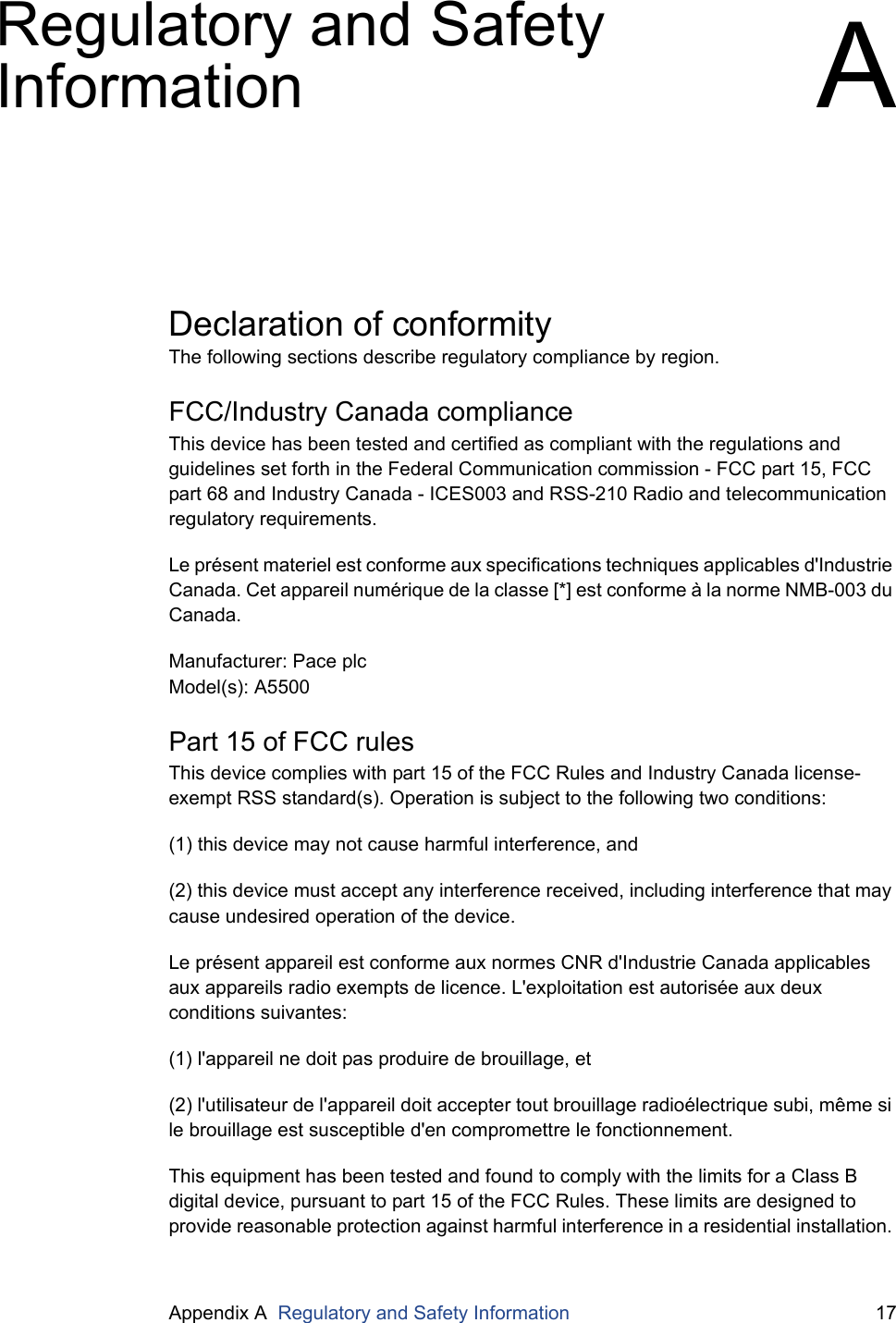 Appendix A  Regulatory and Safety Information 17Regulatory and Safety Information ADeclaration of conformityThe following sections describe regulatory compliance by region.FCC/Industry Canada complianceThis device has been tested and certified as compliant with the regulations and guidelines set forth in the Federal Communication commission - FCC part 15, FCC part 68 and Industry Canada - ICES003 and RSS-210 Radio and telecommunication regulatory requirements.Le pr&eacute;sent materiel est conforme aux specifications techniques applicables d'Industrie Canada. Cet appareil num&eacute;rique de la classe [*] est conforme &agrave; la norme NMB-003 du Canada.Manufacturer: Pace plcModel(s): A5500Part 15 of FCC rulesThis device complies with part 15 of the FCC Rules and Industry Canada license-exempt RSS standard(s). Operation is subject to the following two conditions: (1) this device may not cause harmful interference, and(2) this device must accept any interference received, including interference that may cause undesired operation of the device.Le pr&eacute;sent appareil est conforme aux normes CNR d'Industrie Canada applicables aux appareils radio exempts de licence. L'exploitation est autoris&eacute;e aux deux conditions suivantes:(1) l'appareil ne doit pas produire de brouillage, et(2) l'utilisateur de l'appareil doit accepter tout brouillage radio&eacute;lectrique subi, m&ecirc;me si le brouillage est susceptible d'en compromettre le fonctionnement.This equipment has been tested and found to comply with the limits for a Class B digital device, pursuant to part 15 of the FCC Rules. These limits are designed to provide reasonable protection against harmful interference in a residential installation. 