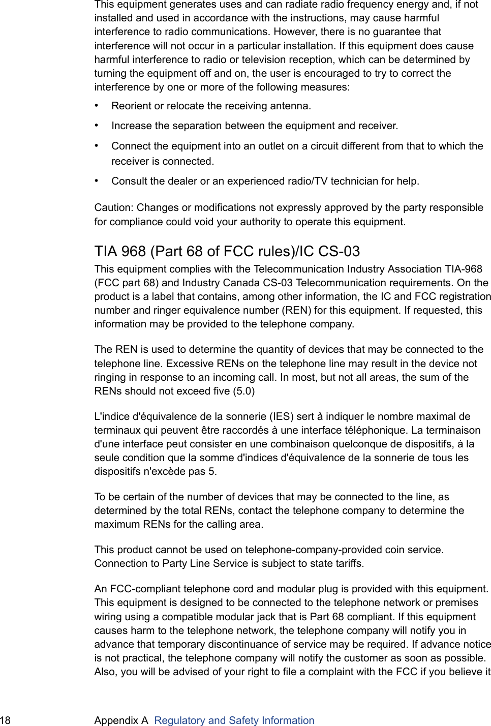 18 Appendix A  Regulatory and Safety InformationThis equipment generates uses and can radiate radio frequency energy and, if not installed and used in accordance with the instructions, may cause harmful interference to radio communications. However, there is no guarantee that interference will not occur in a particular installation. If this equipment does cause harmful interference to radio or television reception, which can be determined by turning the equipment off and on, the user is encouraged to try to correct the interference by one or more of the following measures:&bull;Reorient or relocate the receiving antenna.&bull;Increase the separation between the equipment and receiver.&bull;Connect the equipment into an outlet on a circuit different from that to which the receiver is connected.&bull;Consult the dealer or an experienced radio/TV technician for help.Caution: Changes or modifications not expressly approved by the party responsible for compliance could void your authority to operate this equipment.TIA 968 (Part 68 of FCC rules)/IC CS-03This equipment complies with the Telecommunication Industry Association TIA-968 (FCC part 68) and Industry Canada CS-03 Telecommunication requirements. On the product is a label that contains, among other information, the IC and FCC registration number and ringer equivalence number (REN) for this equipment. If requested, this information may be provided to the telephone company.The REN is used to determine the quantity of devices that may be connected to the telephone line. Excessive RENs on the telephone line may result in the device not ringing in response to an incoming call. In most, but not all areas, the sum of the RENs should not exceed five (5.0)L'indice d'&eacute;quivalence de la sonnerie (IES) sert &agrave; indiquer le nombre maximal de terminaux qui peuvent &ecirc;tre raccord&eacute;s &agrave; une interface t&eacute;l&eacute;phonique. La terminaison d'une interface peut consister en une combinaison quelconque de dispositifs, &agrave; la seule condition que la somme d'indices d'&eacute;quivalence de la sonnerie de tous les dispositifs n'exc&egrave;de pas 5.To be certain of the number of devices that may be connected to the line, as determined by the total RENs, contact the telephone company to determine the maximum RENs for the calling area.This product cannot be used on telephone-company-provided coin service. Connection to Party Line Service is subject to state tariffs.An FCC-compliant telephone cord and modular plug is provided with this equipment. This equipment is designed to be connected to the telephone network or premises wiring using a compatible modular jack that is Part 68 compliant. If this equipment causes harm to the telephone network, the telephone company will notify you in advance that temporary discontinuance of service may be required. If advance notice is not practical, the telephone company will notify the customer as soon as possible. Also, you will be advised of your right to file a complaint with the FCC if you believe it 