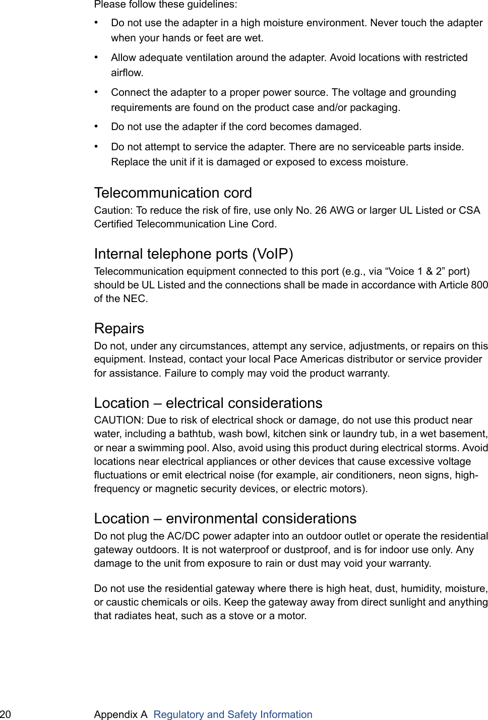 20 Appendix A  Regulatory and Safety InformationPlease follow these guidelines:&bull;Do not use the adapter in a high moisture environment. Never touch the adapter when your hands or feet are wet.&bull;Allow adequate ventilation around the adapter. Avoid locations with restricted airflow.&bull;Connect the adapter to a proper power source. The voltage and grounding requirements are found on the product case and/or packaging.&bull;Do not use the adapter if the cord becomes damaged.&bull;Do not attempt to service the adapter. There are no serviceable parts inside. Replace the unit if it is damaged or exposed to excess moisture.Telecommunication cordCaution: To reduce the risk of fire, use only No. 26 AWG or larger UL Listed or CSA Certified Telecommunication Line Cord.Internal telephone ports (VoIP)Telecommunication equipment connected to this port (e.g., via &ldquo;Voice 1 &amp; 2&rdquo; port) should be UL Listed and the connections shall be made in accordance with Article 800 of the NEC.RepairsDo not, under any circumstances, attempt any service, adjustments, or repairs on this equipment. Instead, contact your local Pace Americas distributor or service provider for assistance. Failure to comply may void the product warranty.Location &ndash; electrical considerationsCAUTION: Due to risk of electrical shock or damage, do not use this product near water, including a bathtub, wash bowl, kitchen sink or laundry tub, in a wet basement, or near a swimming pool. Also, avoid using this product during electrical storms. Avoid locations near electrical appliances or other devices that cause excessive voltage fluctuations or emit electrical noise (for example, air conditioners, neon signs, high-frequency or magnetic security devices, or electric motors).Location &ndash; environmental considerationsDo not plug the AC/DC power adapter into an outdoor outlet or operate the residential gateway outdoors. It is not waterproof or dustproof, and is for indoor use only. Any damage to the unit from exposure to rain or dust may void your warranty.Do not use the residential gateway where there is high heat, dust, humidity, moisture, or caustic chemicals or oils. Keep the gateway away from direct sunlight and anything that radiates heat, such as a stove or a motor.