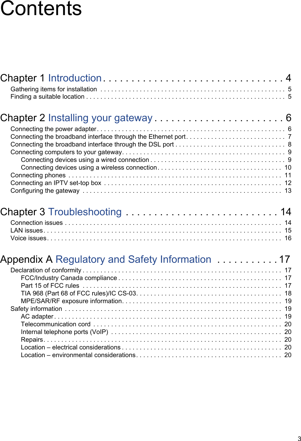 3ContentsChapter 1 Introduction. . . . . . . . . . . . . . . . . . . . . . . . . . . . . . . . 4Gathering items for installation  . . . . . . . . . . . . . . . . . . . . . . . . . . . . . . . . . . . . . . . . . . . . . . . . . . . .  5Finding a suitable location . . . . . . . . . . . . . . . . . . . . . . . . . . . . . . . . . . . . . . . . . . . . . . . . . . . . . . . .  5Chapter 2 Installing your gateway . . . . . . . . . . . . . . . . . . . . . . . 6Connecting the power adapter. . . . . . . . . . . . . . . . . . . . . . . . . . . . . . . . . . . . . . . . . . . . . . . . . . . . .  6Connecting the broadband interface through the Ethernet port. . . . . . . . . . . . . . . . . . . . . . . . . . . .  7Connecting the broadband interface through the DSL port . . . . . . . . . . . . . . . . . . . . . . . . . . . . . . .  8Connecting computers to your gateway. . . . . . . . . . . . . . . . . . . . . . . . . . . . . . . . . . . . . . . . . . . . . . 9Connecting devices using a wired connection . . . . . . . . . . . . . . . . . . . . . . . . . . . . . . . . . . . . . .  9Connecting devices using a wireless connection. . . . . . . . . . . . . . . . . . . . . . . . . . . . . . . . . . .  10Connecting phones  . . . . . . . . . . . . . . . . . . . . . . . . . . . . . . . . . . . . . . . . . . . . . . . . . . . . . . . . . . . .  11Connecting an IPTV set-top box  . . . . . . . . . . . . . . . . . . . . . . . . . . . . . . . . . . . . . . . . . . . . . . . . . .  12Configuring the gateway  . . . . . . . . . . . . . . . . . . . . . . . . . . . . . . . . . . . . . . . . . . . . . . . . . . . . . . . .  13Chapter 3 Troubleshooting . . . . . . . . . . . . . . . . . . . . . . . . . . . 14Connection issues . . . . . . . . . . . . . . . . . . . . . . . . . . . . . . . . . . . . . . . . . . . . . . . . . . . . . . . . . . . . .  14LAN issues. . . . . . . . . . . . . . . . . . . . . . . . . . . . . . . . . . . . . . . . . . . . . . . . . . . . . . . . . . . . . . . . . . .  15Voice issues. . . . . . . . . . . . . . . . . . . . . . . . . . . . . . . . . . . . . . . . . . . . . . . . . . . . . . . . . . . . . . . . . .  16Appendix A Regulatory and Safety Information  . . . . . . . . . . . 17Declaration of conformity . . . . . . . . . . . . . . . . . . . . . . . . . . . . . . . . . . . . . . . . . . . . . . . . . . . . . . . .  17FCC/Industry Canada compliance . . . . . . . . . . . . . . . . . . . . . . . . . . . . . . . . . . . . . . . . . . . . . .  17Part 15 of FCC rules  . . . . . . . . . . . . . . . . . . . . . . . . . . . . . . . . . . . . . . . . . . . . . . . . . . . . . . . .  17TIA 968 (Part 68 of FCC rules)/IC CS-03. . . . . . . . . . . . . . . . . . . . . . . . . . . . . . . . . . . . . . . . .  18MPE/SAR/RF exposure information. . . . . . . . . . . . . . . . . . . . . . . . . . . . . . . . . . . . . . . . . . . . .  19Safety information  . . . . . . . . . . . . . . . . . . . . . . . . . . . . . . . . . . . . . . . . . . . . . . . . . . . . . . . . . . . . .  19AC adapter . . . . . . . . . . . . . . . . . . . . . . . . . . . . . . . . . . . . . . . . . . . . . . . . . . . . . . . . . . . . . . . .  19Telecommunication cord  . . . . . . . . . . . . . . . . . . . . . . . . . . . . . . . . . . . . . . . . . . . . . . . . . . . . . 20Internal telephone ports (VoIP)  . . . . . . . . . . . . . . . . . . . . . . . . . . . . . . . . . . . . . . . . . . . . . . . . 20Repairs. . . . . . . . . . . . . . . . . . . . . . . . . . . . . . . . . . . . . . . . . . . . . . . . . . . . . . . . . . . . . . . . . . .  20Location &ndash; electrical considerations . . . . . . . . . . . . . . . . . . . . . . . . . . . . . . . . . . . . . . . . . . . . .  20Location &ndash; environmental considerations. . . . . . . . . . . . . . . . . . . . . . . . . . . . . . . . . . . . . . . . .  20
