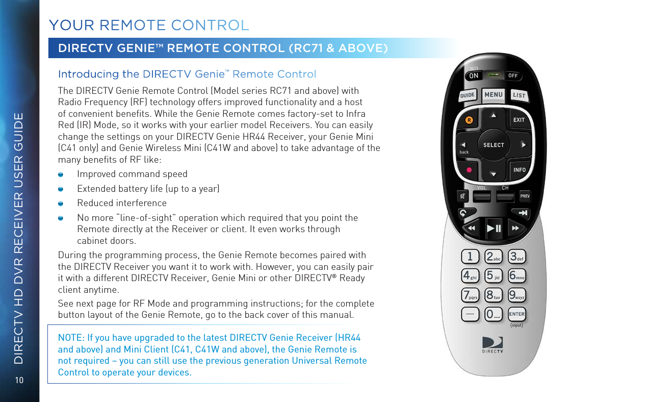 10DIRECTV HD DVR RECEIVER USER GUIDEYOUR  REMOTE CONTROLDIRECTV GENIE&trade; REMOTE CONTROL (RC71 &amp; ABOVE)Introducing the DIRECTV Genie&trade; Remote Control  The DIRECTV Genie Remote Control (Model series RC71 and above) with Radio Frequency (RF) technology offers improved functionality and a host of convenient beneﬁts. While the Genie Remote comes factory-set to Infra Red (IR) Mode, so it works with your earlier model Receivers. You can easily change the settings on your DIRECTV Genie HR44 Receiver, your Genie Mini (C41 only) and Genie Wireless Mini (C41W and above) to take advantage of the many beneﬁts of RF like:  Improved command speed  Extended battery life (up to a year)  Reduced interference  No more &ldquo;line-of-sight&rdquo; operation which required that you point the Remote directly at the Receiver or client. It even works through  cabinet doors.During the programming process, the Genie Remote becomes paired with the DIRECTV Receiver you want it to work with. However, you can easily pair it with a different DIRECTV Receiver, Genie Mini or other DIRECTV&reg; Ready client anytime.See next page for RF Mode and programming instructions; for the complete button layout of the Genie Remote, go to the back cover of this manual.NOTE: If you have upgraded to the latest DIRECTV Genie Receiver (HR44 and above) and Mini Client (C41, C41W and above), the Genie Remote is not required &ndash; you can still use the previous generation Universal Remote Control to operate your devices.