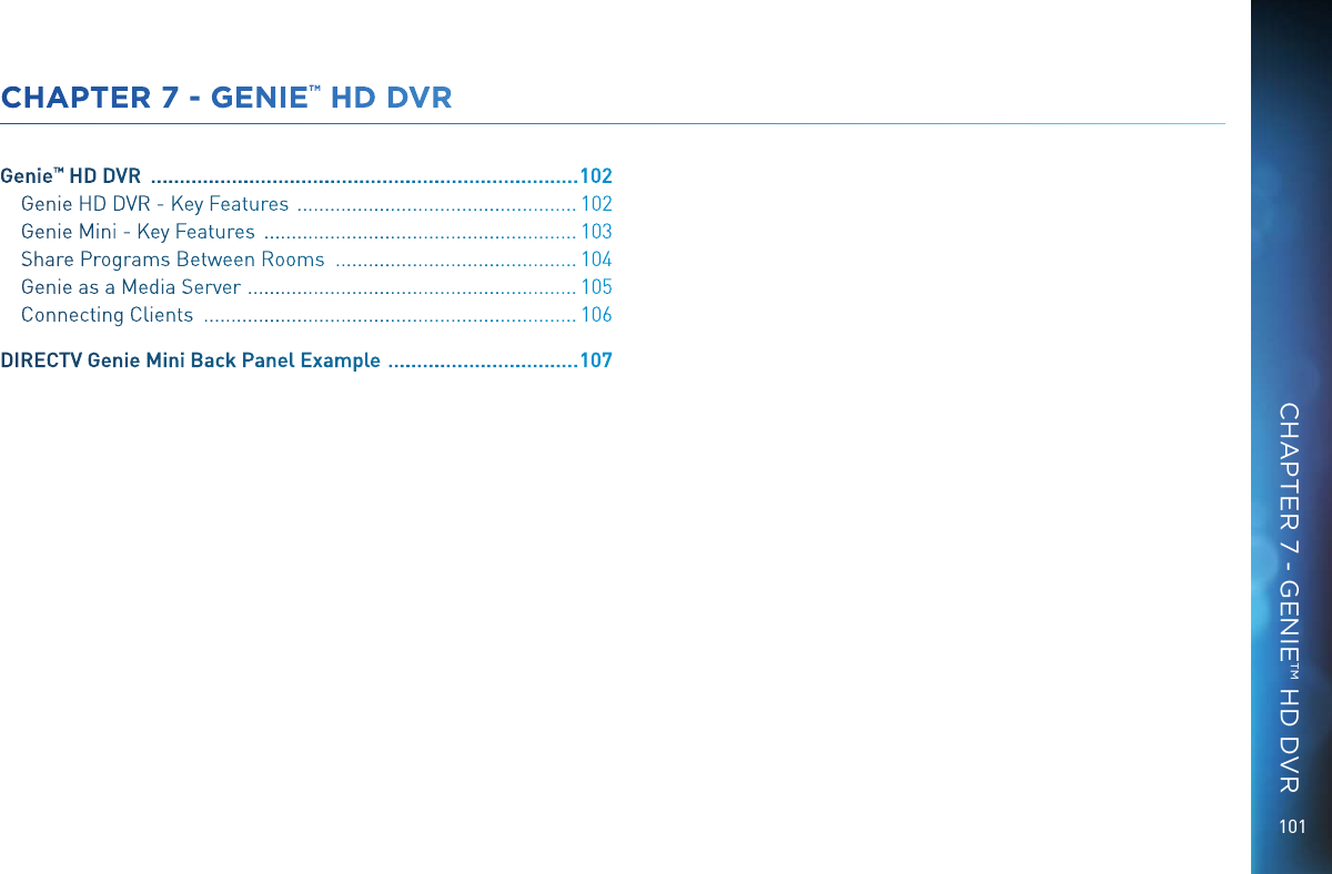 101CHAPTER 7 - GENIE&trade; HD DVRGenie&trade; HD DVR   .......................................................................... 102Genie HD DVR - Key Features   ................................................... 102Genie Mini - Key Features   ......................................................... 103Share Programs Between Rooms   ............................................ 104Genie as a Media Server   ............................................................ 105Connecting Clients   .................................................................... 106DIRECTV Genie Mini Back Panel Example   ................................. 107 CHAPTER 7 - GENIE&trade; HD DVR