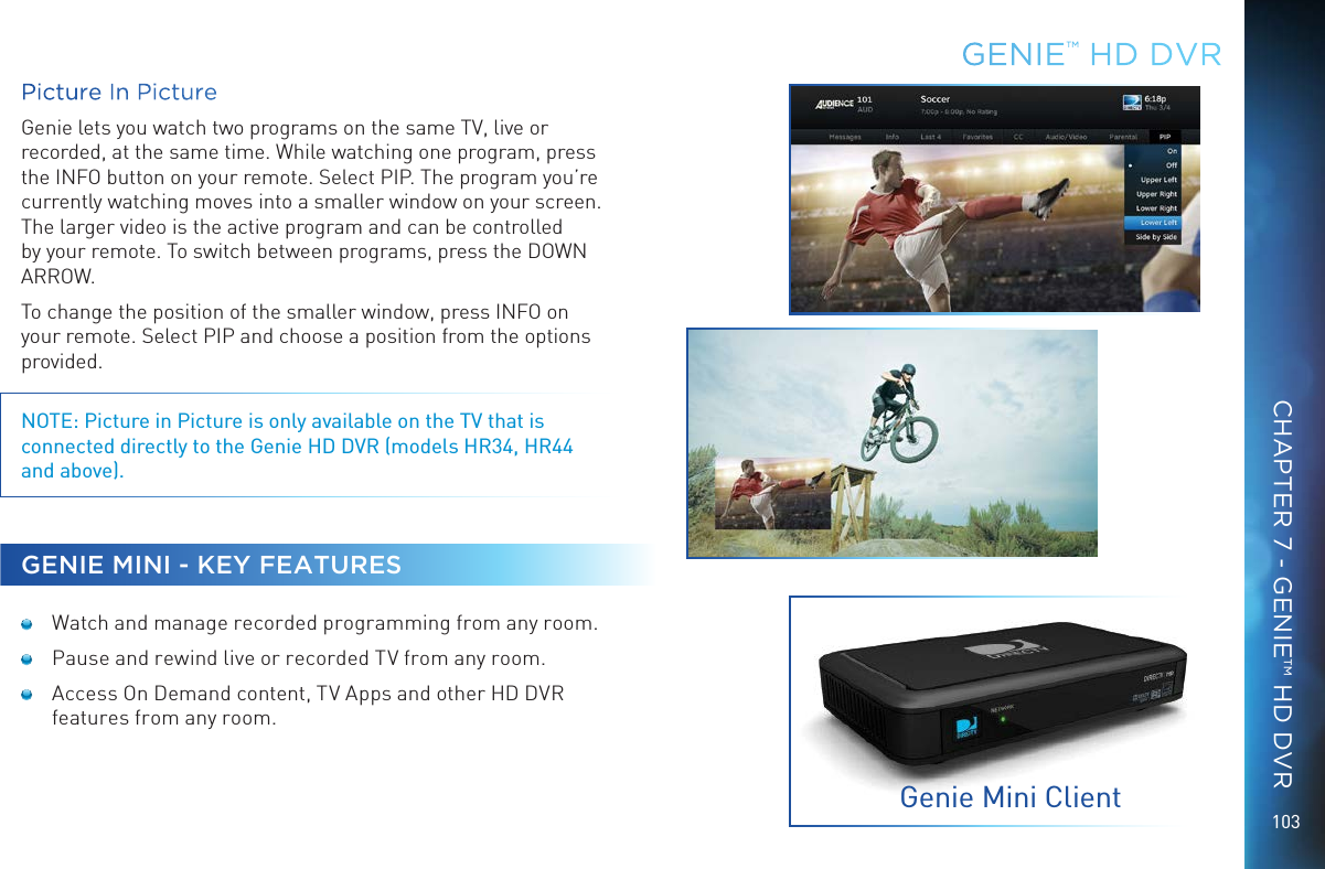 103Picture In PictureGenie lets you watch two programs on the same TV, live or recorded, at the same time. While watching one program, press the INFO button on your remote. Select PIP. The program you&rsquo;re currently watching moves into a smaller window on your screen. The larger video is the active program and can be controlled by your remote. To switch between programs, press the DOWN ARROW.To change the position of the smaller window, press INFO on your remote. Select PIP and choose a position from the options provided. NOTE: Picture in Picture is only available on the TV that is connected directly to the Genie HD DVR (models HR34, HR44 and above).GENIE MINI - KEY FEATURES  Watch and manage recorded programming from any room.  Pause and rewind live or recorded TV from any room. Access On Demand content, TV Apps and other HD DVR features from any room.GENIE&trade; HD DVRGenie Mini ClientCHAPTER 7 - GENIE&trade; HD DVR