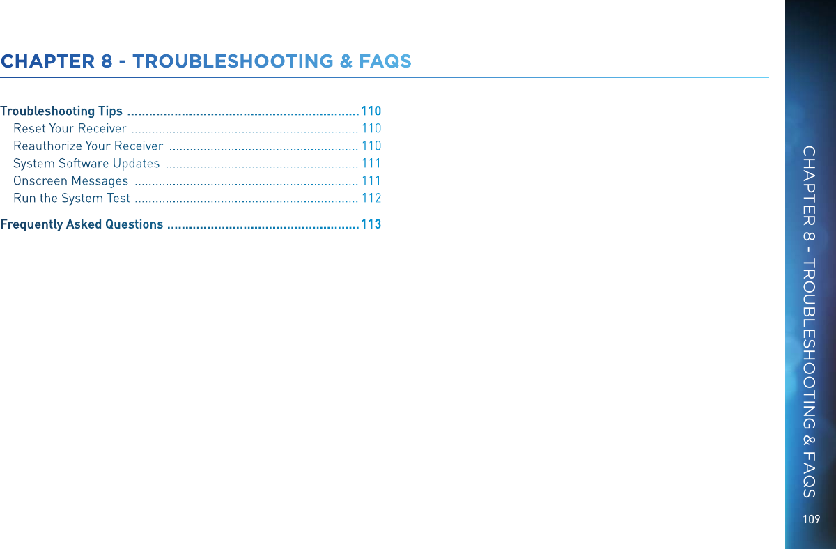 109CHAPTER 8 - TROUBLESHOOTING &amp; FAQSTroubleshooting Tips   ................................................................ 110Reset Your Receiver   .................................................................. 110Reauthorize Your Receiver   ....................................................... 110System Software Updates   ........................................................ 111Onscreen Messages   ................................................................. 111Run the System Test   ................................................................. 112Frequently Asked Questions   .....................................................113CHAPTER 8 - TROUBLESHOOTING &amp; FAQS