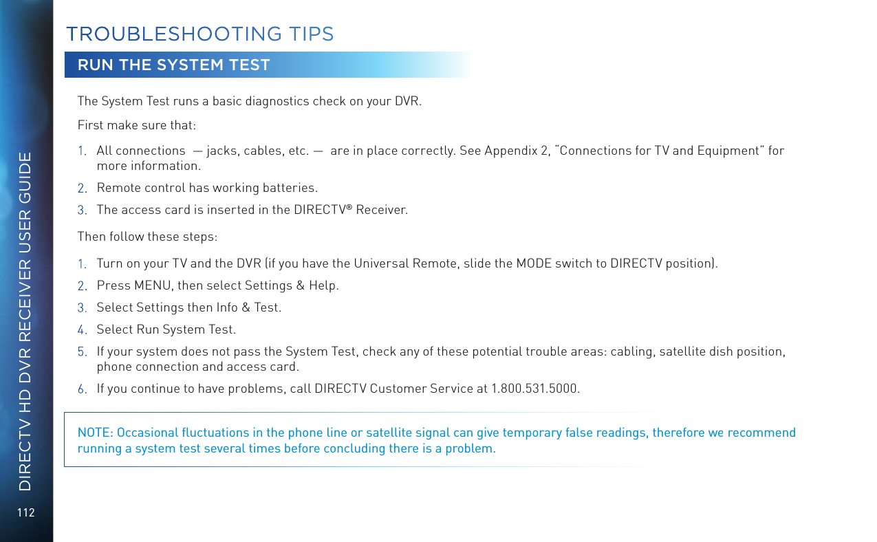112DIRECTV HD DVR RECEIVER USER GUIDERUN THE SYSTEM TESTThe System Test runs a basic diagnostics check on your DVR.  First make sure that: 1.  All connections  &mdash; jacks, cables, etc. &mdash;  are in place correctly. See Appendix 2, &ldquo;Connections for TV and Equipment&rdquo; for more information.2.  Remote control has working batteries.3. The access card is inserted in the DIRECTV&reg; Receiver.Then follow these steps:1.  Turn on your TV and the DVR (if you have the Universal Remote, slide the MODE switch to DIRECTV position).2.  Press MENU, then select Settings &amp; Help. 3.  Select Settings then Info &amp; Test.4.  Select Run System Test. 5.  If your system does not pass the System Test, check any of these potential trouble areas: cabling, satellite dish position, phone connection and access card.6.  If you continue to have problems, call DIRECTV Customer Service at 1.800.531.5000. NOTE: Occasional ﬂuctuations in the phone line or satellite signal can give temporary false readings, therefore we recommend running a system test several times before concluding there is a problem.TROUBLESHOOTING TIPS