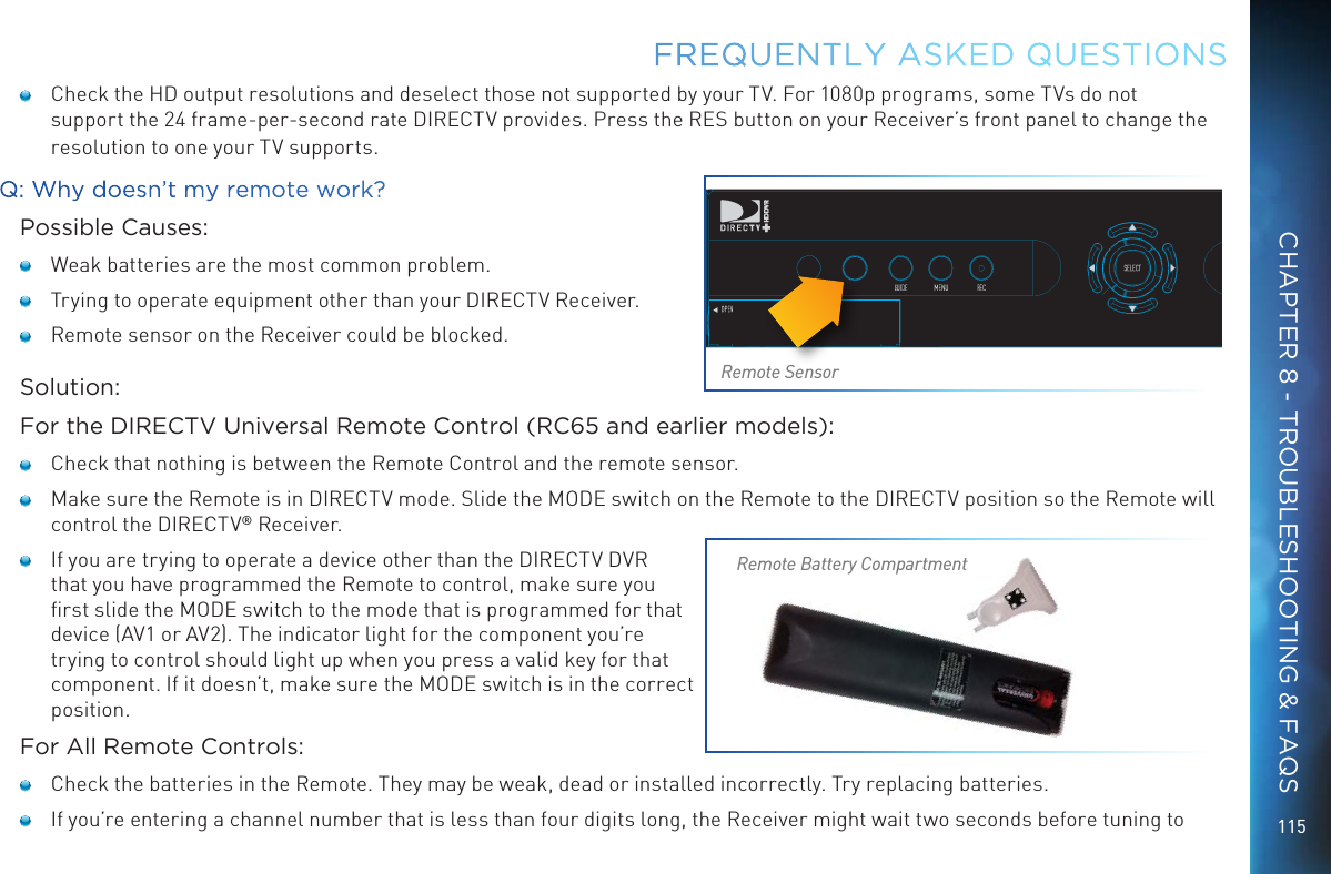 115FREQUENTLY ASKED QUESTIONS    Check the HD output resolutions and deselect those not supported by your TV. For 1080p programs, some TVs do not support the 24 frame-per-second rate DIRECTV provides. Press the RES button on your Receiver&rsquo;s front panel to change the resolution to one your TV supports.Q: Why doesn&rsquo;t my remote work?Possible Causes:   Weak batteries are the most common problem.   Trying to operate equipment other than your DIRECTV Receiver.   Remote sensor on the Receiver could be blocked.Solution:For the DIRECTV Universal Remote Control (RC65 and earlier models):   Check that nothing is between the Remote Control and the remote sensor.   Make sure the Remote is in DIRECTV mode. Slide the MODE switch on the Remote to the DIRECTV position so the Remote will control the DIRECTV&reg; Receiver.   If you are trying to operate a device other than the DIRECTV DVR that you have programmed the Remote to control, make sure you ﬁrst slide the MODE switch to the mode that is programmed for that device (AV1 or AV2). The indicator light for the component you&rsquo;re trying to control should light up when you press a valid key for that component. If it doesn&rsquo;t, make sure the MODE switch is in the correct position.For All Remote Controls:   Check the batteries in the Remote. They may be weak, dead or installed incorrectly. Try replacing batteries.    If you&rsquo;re entering a channel number that is less than four digits long, the Receiver might wait two seconds before tuning to Remote SensorRemote Battery CompartmentCHAPTER 8 - TROUBLESHOOTING &amp; FAQS