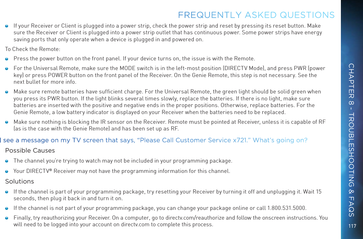 117    If your Receiver or Client is plugged into a power strip, check the power strip and reset by pressing its reset button. Make sure the Receiver or Client is plugged into a power strip outlet that has continuous power. Some power strips have energy saving ports that only operate when a device is plugged in and powered on.To Check the Remote:    Press the power button on the front panel. If your device turns on, the issue is with the Remote.     For the Universal Remote, make sure the MODE switch is in the left-most position (DIRECTV Mode), and press PWR (power key) or press POWER button on the front panel of the Receiver. On the Genie Remote, this step is not necessary. See the next bullet for more info.     Make sure remote batteries have sufﬁcient charge. For the Universal Remote, the green light should be solid green when you press its PWR button. If the light blinks several times slowly, replace the batteries. If there is no light, make sure batteries are inserted with the positive and negative ends in the proper positions. Otherwise, replace batteries. For the Genie Remote, a low battery indicator is displayed on your Receiver when the batteries need to be replaced.    Make sure nothing is blocking the IR sensor on the Receiver. Remote must be pointed at Receiver, unless it is capable of RF (as is the case with the Genie Remote) and has been set up as RF.I see a message on my TV screen that says, &ldquo;Please Call Customer Service x721.&rdquo; What&rsquo;s going on?Possible Causes    The channel you&rsquo;re trying to watch may not be included in your programming package.    Your DIRECTV&reg; Receiver may not have the programming information for this channel.Solutions    If the channel is part of your programming package, try resetting your Receiver by turning it off and unplugging it. Wait 15 seconds, then plug it back in and turn it on.    If the channel is not part of your programming package, you can change your package online or call 1.800.531.5000.    Finally, try reauthorizing your Receiver. On a computer, go to directv.com/reauthorize and follow the onscreen instructions. You will need to be logged into your account on directv.com to complete this process.FREQUENTLY ASKED QUESTIONSCHAPTER 8 - TROUBLESHOOTING &amp; FAQS