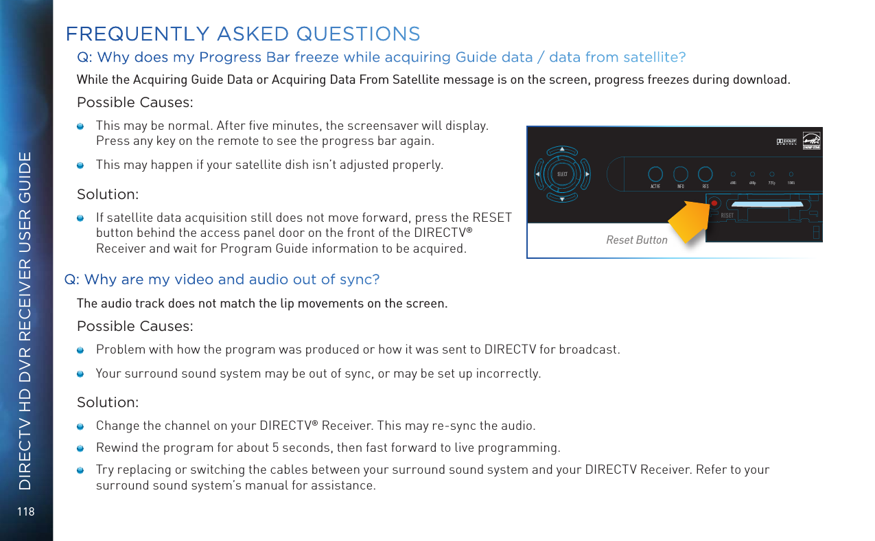 118DIRECTV HD DVR RECEIVER USER GUIDEQ: Why does my Progress Bar freeze while acquiring Guide data / data from satellite? While the Acquiring Guide Data or Acquiring Data From Satellite message is on the screen, progress freezes during download.Possible Causes:   This may be normal. After ﬁve minutes, the screensaver will display. Press any key on the remote to see the progress bar again.     This may happen if your satellite dish isn&rsquo;t adjusted properly.Solution:    If satellite data acquisition still does not move forward, press the RESET button behind the access panel door on the front of the DIRECTV&reg; Receiver and wait for Program Guide information to be acquired.Q: Why are my video and audio out of sync?The audio track does not match the lip movements on the screen.Possible Causes:   Problem with how the program was produced or how it was sent to DIRECTV for broadcast.   Your surround sound system may be out of sync, or may be set up incorrectly.Solution:   Change the channel on your DIRECTV&reg; Receiver. This may re-sync the audio.   Rewind the program for about 5 seconds, then fast forward to live programming.   Try replacing or switching the cables between your surround sound system and your DIRECTV Receiver. Refer to your surround sound system&rsquo;s manual for assistance.FREQUENTLY ASKED QUESTIONSReset Button