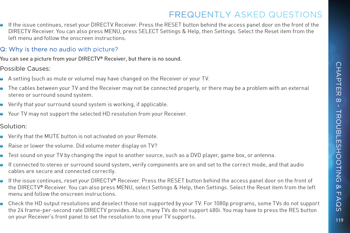 119   If the issue continues, reset your DIRECTV Receiver. Press the RESET button behind the access panel door on the front of the DIRECTV Receiver. You can also press MENU, press SELECT Settings &amp; Help, then Settings. Select the Reset item from the left menu and follow the onscreen instructions.Q: Why is there no audio with picture?You can see a picture from your DIRECTV&reg; Receiver, but there is no sound.Possible Causes:   A setting (such as mute or volume) may have changed on the Receiver or your TV.   The cables between your TV and the Receiver may not be connected properly, or there may be a problem with an external stereo or surround sound system.   Verify that your surround sound system is working, if applicable.   Your TV may not support the selected HD resolution from your Receiver.Solution:   Verify that the MUTE button is not activated on your Remote.   Raise or lower the volume. Did volume meter display on TV?   Test sound on your TV by changing the input to another source, such as a DVD player, game box, or antenna.   If connected to stereo or surround sound system, verify components are on and set to the correct mode, and that audio cables are secure and connected correctly.   If the issue continues, reset your DIRECTV&reg; Receiver. Press the RESET button behind the access panel door on the front of the DIRECTV&reg; Receiver. You can also press MENU, select Settings &amp; Help, then Settings. Select the Reset item from the left menu and follow the onscreen instructions.   Check the HD output resolutions and deselect those not supported by your TV. For 1080p programs, some TVs do not support the 24 frame-per-second rate DIRECTV provides. Also, many TVs do not support 480i. You may have to press the RES button on your Receiver&rsquo;s front panel to set the resolution to one your TV supports.FREQUENTLY ASKED QUESTIONSCHAPTER 8 - TROUBLESHOOTING &amp; FAQS