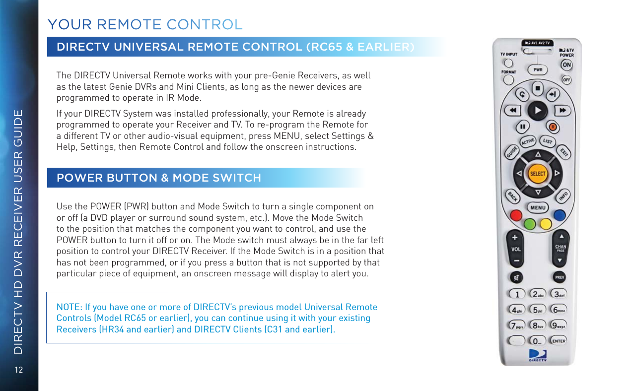 12DIRECTV HD DVR RECEIVER USER GUIDEDIRECTV UNIVERSAL REMOTE CONTROL (RC65 &amp; EARLIER)  The DIRECTV Universal Remote works with your pre-Genie Receivers, as well as the latest Genie DVRs and Mini Clients, as long as the newer devices are programmed to operate in IR Mode. If your DIRECTV System was installed professionally, your Remote is already programmed to operate your Receiver and TV. To re-program the Remote for a different TV or other audio-visual equipment, press MENU, select Settings &amp; Help, Settings, then Remote Control and follow the onscreen instructions.POWER BUTTON &amp; MODE SWITCH  Use the POWER (PWR) button and Mode Switch to turn a single component on or off (a DVD player or surround sound system, etc.). Move the Mode Switch to the position that matches the component you want to control, and use the POWER button to turn it off or on. The Mode switch must always be in the far left position to control your DIRECTV Receiver. If the Mode Switch is in a position that has not been programmed, or if you press a button that is not supported by that particular piece of equipment, an onscreen message will display to alert you. NOTE: If you have one or more of DIRECTV&rsquo;s previous model Universal Remote Controls (Model RC65 or earlier), you can continue using it with your existing Receivers (HR34 and earlier) and DIRECTV Clients (C31 and earlier).YOUR  REMOTE CONTROL