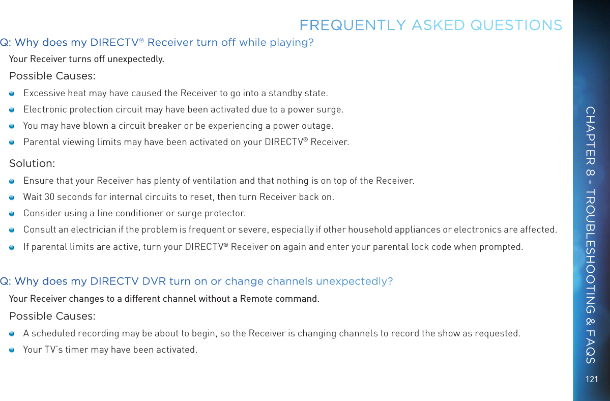 121Q: Why does my DIRECTV&reg; Receiver turn off while playing?Your Receiver turns off unexpectedly.Possible Causes:   Excessive heat may have caused the Receiver to go into a standby state.    Electronic protection circuit may have been activated due to a power surge.    You may have blown a circuit breaker or be experiencing a power outage.   Parental viewing limits may have been activated on your DIRECTV&reg; Receiver.Solution:   Ensure that your Receiver has plenty of ventilation and that nothing is on top of the Receiver.   Wait 30 seconds for internal circuits to reset, then turn Receiver back on.   Consider using a line conditioner or surge protector.   Consult an electrician if the problem is frequent or severe, especially if other household appliances or electronics are affected.    If parental limits are active, turn your DIRECTV&reg; Receiver on again and enter your parental lock code when prompted. Q: Why does my DIRECTV DVR turn on or change channels unexpectedly?Your Receiver changes to a different channel without a Remote command. Possible Causes:   A scheduled recording may be about to begin, so the Receiver is changing channels to record the show as requested.   Your TV&rsquo;s timer may have been activated.FREQUENTLY ASKED QUESTIONSCHAPTER 8 - TROUBLESHOOTING &amp; FAQS