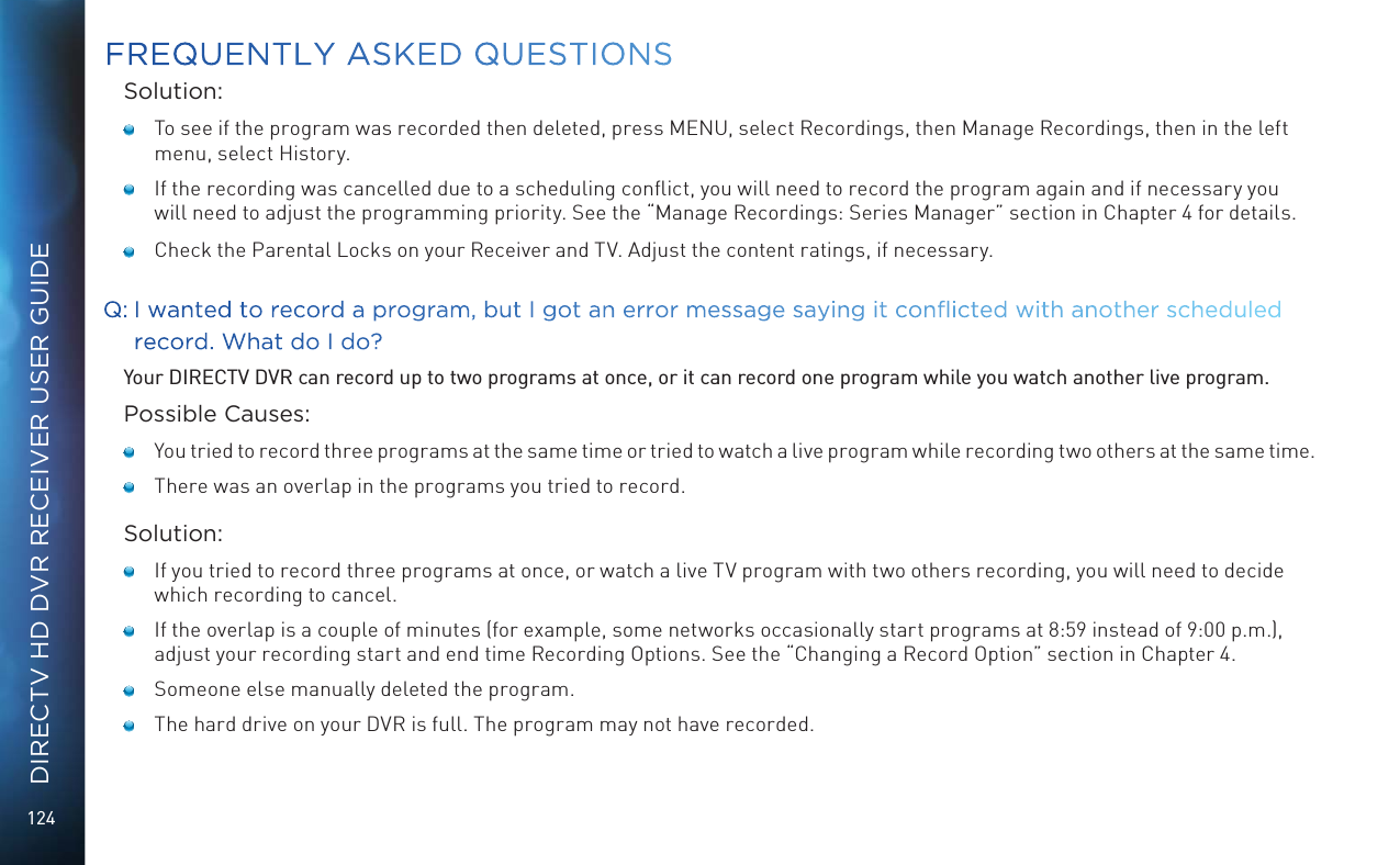 124DIRECTV HD DVR RECEIVER USER GUIDESolution:   To see if the program was recorded then deleted, press MENU, select Recordings, then Manage Recordings, then in the left menu, select History.    If the recording was cancelled due to a scheduling conﬂict, you will need to record the program again and if necessary you will need to adjust the programming priority. See the &ldquo;Manage Recordings: Series Manager&rdquo; section in Chapter 4 for details.    Check the Parental Locks on your Receiver and TV. Adjust the content ratings, if necessary.Q:  I wanted to record a program, but I got an error message saying it conicted with another scheduled record. What do I do?Your DIRECTV DVR can record up to two programs at once, or it can record one program while you watch another live program.Possible Causes:   You tried to record three programs at the same time or tried to watch a live program while recording two others at the same time.   There was an overlap in the programs you tried to record.Solution:   If you tried to record three programs at once, or watch a live TV program with two others recording, you will need to decide which recording to cancel.   If the overlap is a couple of minutes (for example, some networks occasionally start programs at 8:59 instead of 9:00 p.m.), adjust your recording start and end time Recording Options. See the &ldquo;Changing a Record Option&rdquo; section in Chapter 4.   Someone else manually deleted the program.   The hard drive on your DVR is full. The program may not have recorded. FREQUENTLY ASKED QUESTIONS