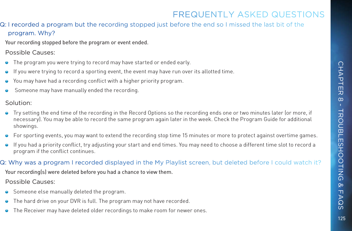 125Q:  I recorded a program but the recording stopped just before the end so I missed the last bit of the program. Why?Your recording stopped before the program or event ended.Possible Causes:   The program you were trying to record may have started or ended early.   If you were trying to record a sporting event, the event may have run over its allotted time.   You may have had a recording conﬂict with a higher priority program.    Someone may have manually ended the recording.Solution:   Try setting the end time of the recording in the Record Options so the recording ends one or two minutes later (or more, if necessary). You may be able to record the same program again later in the week. Check the Program Guide for additional showings.   For sporting events, you may want to extend the recording stop time 15 minutes or more to protect against overtime games.   If you had a priority conﬂict, try adjusting your start and end times. You may need to choose a different time slot to record a program if the conﬂict continues.Q: Why was a program I recorded displayed in the My Playlist screen, but deleted before I could watch it?Your recording(s) were deleted before you had a chance to view them.Possible Causes:   Someone else manually deleted the program.   The hard drive on your DVR is full. The program may not have recorded.    The Receiver may have deleted older recordings to make room for newer ones.FREQUENTLY ASKED QUESTIONSCHAPTER 8 - TROUBLESHOOTING &amp; FAQS