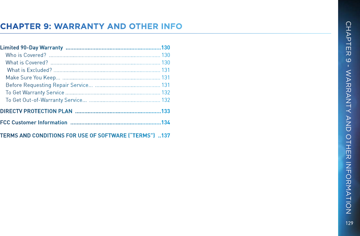 129CHAPTER 9: WARRANTY AND OTHER INFOLimited 90-Day Warranty   ............................................................. 130Who is Covered?   ........................................................................... 130What is Covered?   .......................................................................... 130 What is Excluded?   ........................................................................ 131Make Sure You Keep...   .................................................................. 131Before Requesting Repair Service...   ............................................ 131To Get Warranty Service  ................................................................ 132To Get Out-of-Warranty Service...   ................................................ 132DIRECTV PROTECTION PLAN   ....................................................... 133FCC Customer Information   .......................................................... 134TERMS AND CONDITIONS FOR USE OF SOFTWARE (&ldquo;TERMS&rdquo;)   ..137CHAPTER 9 - WARRANTY AND OTHER INFORMATION