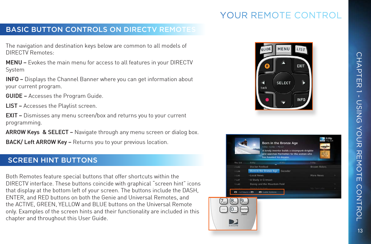 13CHAPTER 1 - USING YOUR REMOTE CONTROLBASIC BUTTON CONTROLS ON DIRECTV REMOTESThe navigation and destination keys below are common to all models of DIRECTV Remotes: MENU &ndash; Evokes the main menu for access to all features in your DIRECTV SystemINFO &ndash; Displays the Channel Banner where you can get information about your current program.GUIDE &ndash; Accesses the Program Guide. LIST &ndash; Accesses the Playlist screen.EXIT &ndash; Dismisses any menu screen/box and returns you to your current programming. ARROW Keys  &amp; SELECT &ndash; Navigate through any menu screen or dialog box. BACK/ Left ARROW Key &ndash; Returns you to your previous location.  SCREEN HINT BUTTONSBoth Remotes feature special buttons that offer shortcuts within the DIRECTV interface. These buttons coincide with graphical &ldquo;screen hint&rdquo; icons that display at the bottom left of your screen. The buttons include the DASH, ENTER, and RED buttons on both the Genie and Universal Remotes, and the ACTIVE, GREEN, YELLOW and BLUE buttons on the Universal Remote only. Examples of the screen hints and their functionality are included in this chapter and throughout this User Guide.YOUR  REMOTE CONTROL