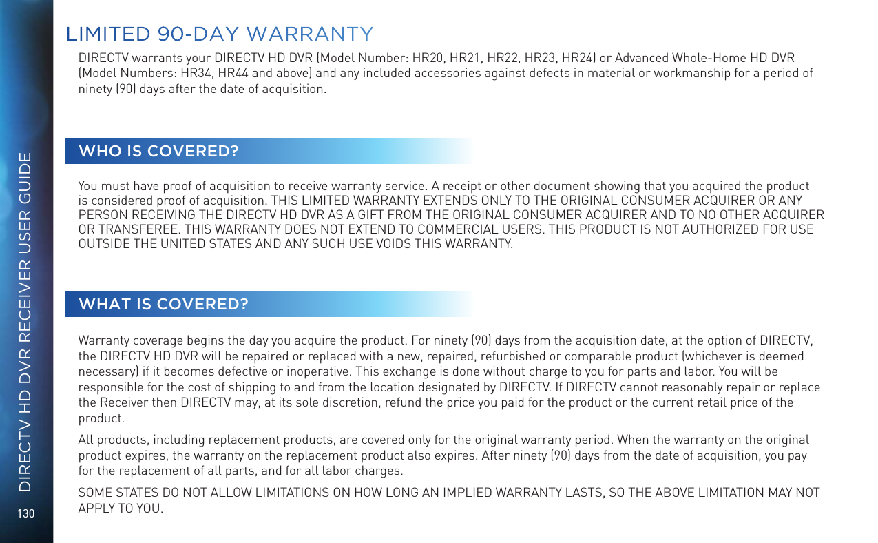 130DIRECTV HD DVR RECEIVER USER GUIDELIMITED 90-DAY WARRANTYDIRECTV warrants your DIRECTV HD DVR (Model Number: HR20, HR21, HR22, HR23, HR24) or Advanced Whole-Home HD DVR (Model Numbers: HR34, HR44 and above) and any included accessories against defects in material or workmanship for a period of ninety (90) days after the date of acquisition.WHO IS COVERED?You must have proof of acquisition to receive warranty service. A receipt or other document showing that you acquired the product is considered proof of acquisition. THIS LIMITED WARRANTY EXTENDS ONLY TO THE ORIGINAL CONSUMER ACQUIRER OR ANY PERSON RECEIVING THE DIRECTV HD DVR AS A GIFT FROM THE ORIGINAL CONSUMER ACQUIRER AND TO NO OTHER ACQUIRER OR TRANSFEREE. THIS WARRANTY DOES NOT EXTEND TO COMMERCIAL USERS. THIS PRODUCT IS NOT AUTHORIZED FOR USE OUTSIDE THE UNITED STATES AND ANY SUCH USE VOIDS THIS WARRANTY.WHAT IS COVERED?Warranty coverage begins the day you acquire the product. For ninety (90) days from the acquisition date, at the option of DIRECTV, the DIRECTV HD DVR will be repaired or replaced with a new, repaired, refurbished or comparable product (whichever is deemed necessary) if it becomes defective or inoperative. This exchange is done without charge to you for parts and labor. You will be responsible for the cost of shipping to and from the location designated by DIRECTV. If DIRECTV cannot reasonably repair or replace the Receiver then DIRECTV may, at its sole discretion, refund the price you paid for the product or the current retail price of the product. All products, including replacement products, are covered only for the original warranty period. When the warranty on the original product expires, the warranty on the replacement product also expires. After ninety (90) days from the date of acquisition, you pay for the replacement of all parts, and for all labor charges. SOME STATES DO NOT ALLOW LIMITATIONS ON HOW LONG AN IMPLIED WARRANTY LASTS, SO THE ABOVE LIMITATION MAY NOT APPLY TO YOU.