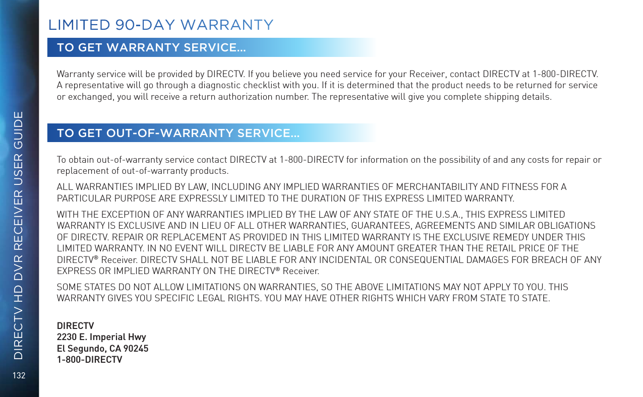 132DIRECTV HD DVR RECEIVER USER GUIDETO GET WARRANTY SERVICE...Warranty service will be provided by DIRECTV. If you believe you need service for your Receiver, contact DIRECTV at 1-800-DIRECTV. A representative will go through a diagnostic checklist with you. If it is determined that the product needs to be returned for service or exchanged, you will receive a return authorization number. The representative will give you complete shipping details.TO GET OUT-OF-WARRANTY SERVICE...To obtain out-of-warranty service contact DIRECTV at 1-800-DIRECTV for information on the possibility of and any costs for repair or replacement of out-of-warranty products. ALL WARRANTIES IMPLIED BY LAW, INCLUDING ANY IMPLIED WARRANTIES OF MERCHANTABILITY AND FITNESS FOR A PARTICULAR PURPOSE ARE EXPRESSLY LIMITED TO THE DURATION OF THIS EXPRESS LIMITED WARRANTY. WITH THE EXCEPTION OF ANY WARRANTIES IMPLIED BY THE LAW OF ANY STATE OF THE U.S.A., THIS EXPRESS LIMITED WARRANTY IS EXCLUSIVE AND IN LIEU OF ALL OTHER WARRANTIES, GUARANTEES, AGREEMENTS AND SIMILAR OBLIGATIONS OF DIRECTV. REPAIR OR REPLACEMENT AS PROVIDED IN THIS LIMITED WARRANTY IS THE EXCLUSIVE REMEDY UNDER THIS LIMITED WARRANTY. IN NO EVENT WILL DIRECTV BE LIABLE FOR ANY AMOUNT GREATER THAN THE RETAIL PRICE OF THE DIRECTV&reg; Receiver. DIRECTV SHALL NOT BE LIABLE FOR ANY INCIDENTAL OR CONSEQUENTIAL DAMAGES FOR BREACH OF ANY EXPRESS OR IMPLIED WARRANTY ON THE DIRECTV&reg; Receiver. SOME STATES DO NOT ALLOW LIMITATIONS ON WARRANTIES, SO THE ABOVE LIMITATIONS MAY NOT APPLY TO YOU. THIS WARRANTY GIVES YOU SPECIFIC LEGAL RIGHTS. YOU MAY HAVE OTHER RIGHTS WHICH VARY FROM STATE TO STATE.   DIRECTV2230 E. Imperial Hwy El Segundo, CA 90245 1-800-DIRECTVLIMITED 90-DAY WARRANTY