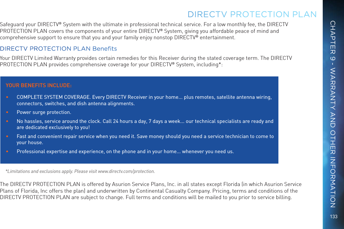 133Safeguard your DIRECTV&reg; System with the ultimate in professional technical service. For a low monthly fee, the DIRECTV PROTECTION PLAN covers the components of your entire DIRECTV&reg; System, giving you affordable peace of mind and comprehensive support to ensure that you and your family enjoy nonstop DIRECTV&reg; entertainment.DIRECTV PROTECTION PLAN BenetsYour DIRECTV Limited Warranty provides certain remedies for this Receiver during the stated coverage term. The DIRECTV PROTECTION PLAN provides comprehensive coverage for your DIRECTV&reg; System, including*:  *Limitations and exclusions apply. Please visit www.directv.com/protection.The DIRECTV PROTECTION PLAN is offered by Asurion Service Plans, Inc. in all states except Florida (in which Asurion Service Plans of Florida, Inc offers the plan) and underwritten by Continental Casualty Company. Pricing, terms and conditions of the DIRECTV PROTECTION PLAN are subject to change. Full terms and conditions will be mailed to you prior to service billing.DIRECTV PROTECTION PLAN YOUR BENEFITS INCLUDE:&bull;  COMPLETE SYSTEM COVERAGE. Every DIRECTV Receiver in your home... plus remotes, satellite antenna wiring, connectors, switches, and dish antenna alignments.&bull;  Power surge protection.&bull;  No hassles, service around the clock. Call 24 hours a day, 7 days a week... our technical specialists are ready and are dedicated exclusively to you!&bull;  Fast and convenient repair service when you need it. Save money should you need a service technician to come to your house.&bull;  Professional expertise and experience, on the phone and in your home... whenever you need us.CHAPTER 9 - WARRANTY AND OTHER INFORMATION