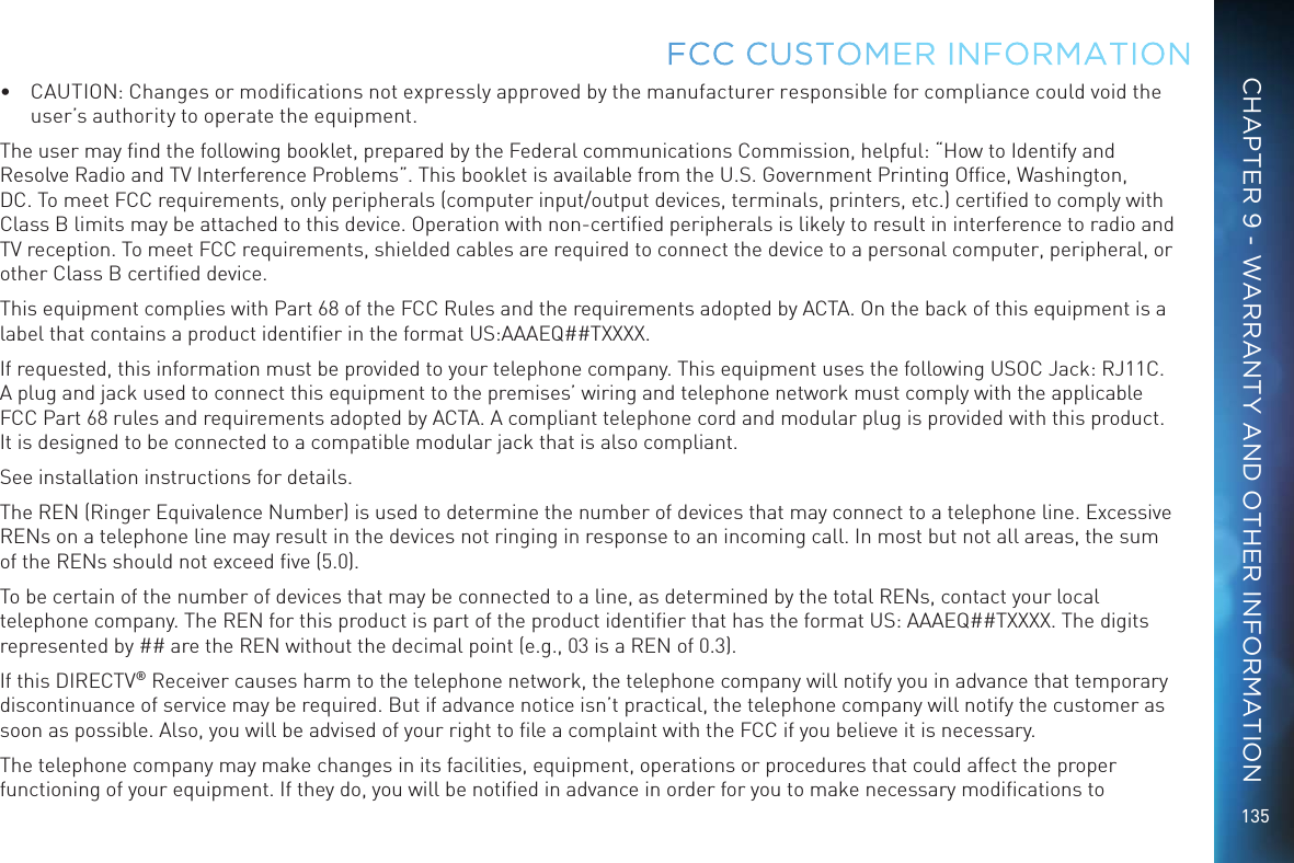 135&bull;  CAUTION: Changes or modiﬁcations not expressly approved by the manufacturer responsible for compliance could void the user&rsquo;s authority to operate the equipment.The user may ﬁnd the following booklet, prepared by the Federal communications Commission, helpful: &ldquo;How to Identify and Resolve Radio and TV Interference Problems&rdquo;. This booklet is available from the U.S. Government Printing Ofﬁce, Washington, DC. To meet FCC requirements, only peripherals (computer input/output devices, terminals, printers, etc.) certiﬁed to comply with Class B limits may be attached to this device. Operation with non-certiﬁed peripherals is likely to result in interference to radio and TV reception. To meet FCC requirements, shielded cables are required to connect the device to a personal computer, peripheral, or other Class B certiﬁed device.This equipment complies with Part 68 of the FCC Rules and the requirements adopted by ACTA. On the back of this equipment is a label that contains a product identiﬁer in the format US:AAAEQ##TXXXX. If requested, this information must be provided to your telephone company. This equipment uses the following USOC Jack: RJ11C. A plug and jack used to connect this equipment to the premises&rsquo; wiring and telephone network must comply with the applicable FCC Part 68 rules and requirements adopted by ACTA. A compliant telephone cord and modular plug is provided with this product. It is designed to be connected to a compatible modular jack that is also compliant.See installation instructions for details.The REN (Ringer Equivalence Number) is used to determine the number of devices that may connect to a telephone line. Excessive RENs on a telephone line may result in the devices not ringing in response to an incoming call. In most but not all areas, the sum of the RENs should not exceed ﬁve (5.0).To be certain of the number of devices that may be connected to a line, as determined by the total RENs, contact your local telephone company. The REN for this product is part of the product identiﬁer that has the format US: AAAEQ##TXXXX. The digits represented by ## are the REN without the decimal point (e.g., 03 is a REN of 0.3).If this DIRECTV&reg; Receiver causes harm to the telephone network, the telephone company will notify you in advance that temporary discontinuance of service may be required. But if advance notice isn&rsquo;t practical, the telephone company will notify the customer as soon as possible. Also, you will be advised of your right to ﬁle a complaint with the FCC if you believe it is necessary.The telephone company may make changes in its facilities, equipment, operations or procedures that could affect the proper functioning of your equipment. If they do, you will be notiﬁed in advance in order for you to make necessary modiﬁcations to FCC CUSTOMER INFORMATIONCHAPTER 9 - WARRANTY AND OTHER INFORMATION