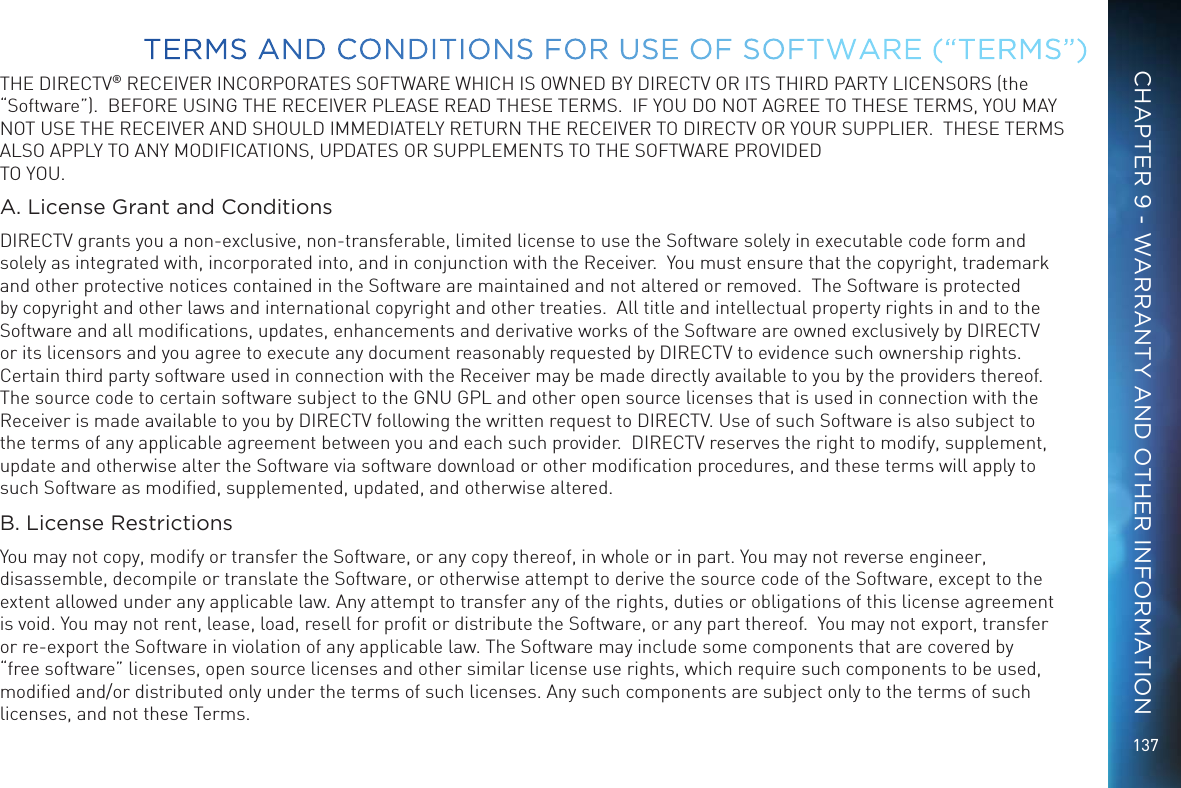 137THE DIRECTV&reg; RECEIVER INCORPORATES SOFTWARE WHICH IS OWNED BY DIRECTV OR ITS THIRD PARTY LICENSORS (the &ldquo;Software&rdquo;).  BEFORE USING THE RECEIVER PLEASE READ THESE TERMS.  IF YOU DO NOT AGREE TO THESE TERMS, YOU MAY NOT USE THE RECEIVER AND SHOULD IMMEDIATELY RETURN THE RECEIVER TO DIRECTV OR YOUR SUPPLIER.  THESE TERMS ALSO APPLY TO ANY MODIFICATIONS, UPDATES OR SUPPLEMENTS TO THE SOFTWARE PROVIDED TO YOU. A. License Grant and ConditionsDIRECTV grants you a non-exclusive, non-transferable, limited license to use the Software solely in executable code form and solely as integrated with, incorporated into, and in conjunction with the Receiver.  You must ensure that the copyright, trademark and other protective notices contained in the Software are maintained and not altered or removed.  The Software is protected by copyright and other laws and international copyright and other treaties.  All title and intellectual property rights in and to the Software and all modiﬁcations, updates, enhancements and derivative works of the Software are owned exclusively by DIRECTV or its licensors and you agree to execute any document reasonably requested by DIRECTV to evidence such ownership rights.  Certain third party software used in connection with the Receiver may be made directly available to you by the providers thereof. The source code to certain software subject to the GNU GPL and other open source licenses that is used in connection with the Receiver is made available to you by DIRECTV following the written request to DIRECTV. Use of such Software is also subject to the terms of any applicable agreement between you and each such provider.  DIRECTV reserves the right to modify, supplement, update and otherwise alter the Software via software download or other modiﬁcation procedures, and these terms will apply to such Software as modiﬁed, supplemented, updated, and otherwise altered.  B. License RestrictionsYou may not copy, modify or transfer the Software, or any copy thereof, in whole or in part. You may not reverse engineer, disassemble, decompile or translate the Software, or otherwise attempt to derive the source code of the Software, except to the extent allowed under any applicable law. Any attempt to transfer any of the rights, duties or obligations of this license agreement is void. You may not rent, lease, load, resell for proﬁt or distribute the Software, or any part thereof.  You may not export, transfer or re-export the Software in violation of any applicable law. The Software may include some components that are covered by &ldquo;free software&rdquo; licenses, open source licenses and other similar license use rights, which require such components to be used, modiﬁed and/or distributed only under the terms of such licenses. Any such components are subject only to the terms of such licenses, and not these Terms.  TERMS AND CONDITIONS FOR USE OF SOFTWARE (&ldquo;TERMS&rdquo;)CHAPTER 9 - WARRANTY AND OTHER INFORMATION