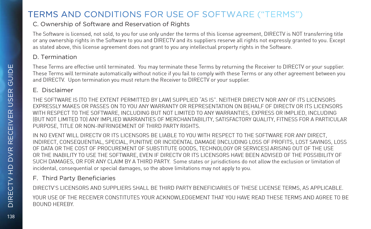 138DIRECTV HD DVR RECEIVER USER GUIDEC. Ownership of Software and Reservation of RightsThe Software is licensed, not sold, to you for use only under the terms of this license agreement, DIRECTV is NOT transferring title or any ownership rights in the Software to you and DIRECTV and its suppliers reserve all rights not expressly granted to you. Except as stated above, this license agreement does not grant to you any intellectual property rights in the Software. D. TerminationThese Terms are effective until terminated.  You may terminate these Terms by returning the Receiver to DIRECTV or your supplier.  These Terms will terminate automatically without notice if you fail to comply with these Terms or any other agreement between you and DIRECTV.  Upon termination you must return the Receiver to DIRECTV or your supplier.E.  DisclaimerTHE SOFTWARE IS (TO THE EXTENT PERMITTED BY LAW) SUPPLIED &ldquo;AS IS&rdquo;. NEITHER DIRECTV NOR ANY OF ITS LICENSORS EXPRESSLY MAKES OR PASSES ON TO YOU ANY WARRANTY OR REPRESENTATION ON BEHALF OF DIRECTV OR ITS LICENSORS WITH RESPECT TO THE SOFTWARE, INCLUDING BUT NOT LIMITED TO ANY WARRANTIES, EXPRESS OR IMPLIED, INCLUDING (BUT NOT LIMITED TO) ANY IMPLIED WARRANTIES OF MERCHANTABILITY, SATISFACTORY QUALITY, FITNESS FOR A PARTICULAR PURPOSE, TITLE OR NON-INFRINGEMENT OF THIRD PARTY RIGHTS. IN NO EVENT WILL DIRECTV OR ITS LICENSORS BE LIABLE TO YOU WITH RESPECT TO THE SOFTWARE FOR ANY DIRECT, INDIRECT, CONSEQUENTIAL, SPECIAL, PUNITIVE OR INCIDENTAL DAMAGE (INCLUDING LOSS OF PROFITS, LOST SAVINGS, LOSS OF DATA OR THE COST OF PROCUREMENT OF SUBSTITUTE GOODS, TECHNOLOGY OR SERVICES) ARISING OUT OF THE USE OR THE INABILITY TO USE THE SOFTWARE, EVEN IF DIRECTV OR ITS LICENSORS HAVE BEEN ADVISED OF THE POSSIBILITY OF SUCH DAMAGES, OR FOR ANY CLAIM BY A THIRD PARTY.  Some states or jurisdictions do not allow the exclusion or limitation of incidental, consequential or special damages, so the above limitations may not apply to you.F.  Third Party BeneciariesDIRECTV&rsquo;S LICENSORS AND SUPPLIERS SHALL BE THIRD PARTY BENEFICIARIES OF THESE LICENSE TERMS, AS APPLICABLE.YOUR USE OF THE RECEIVER CONSTITUTES YOUR ACKNOWLEDGEMENT THAT YOU HAVE READ THESE TERMS AND AGREE TO BE BOUND HEREBY.TERMS AND CONDITIONS FOR USE OF SOFTWARE (&ldquo;TERMS&rdquo;)