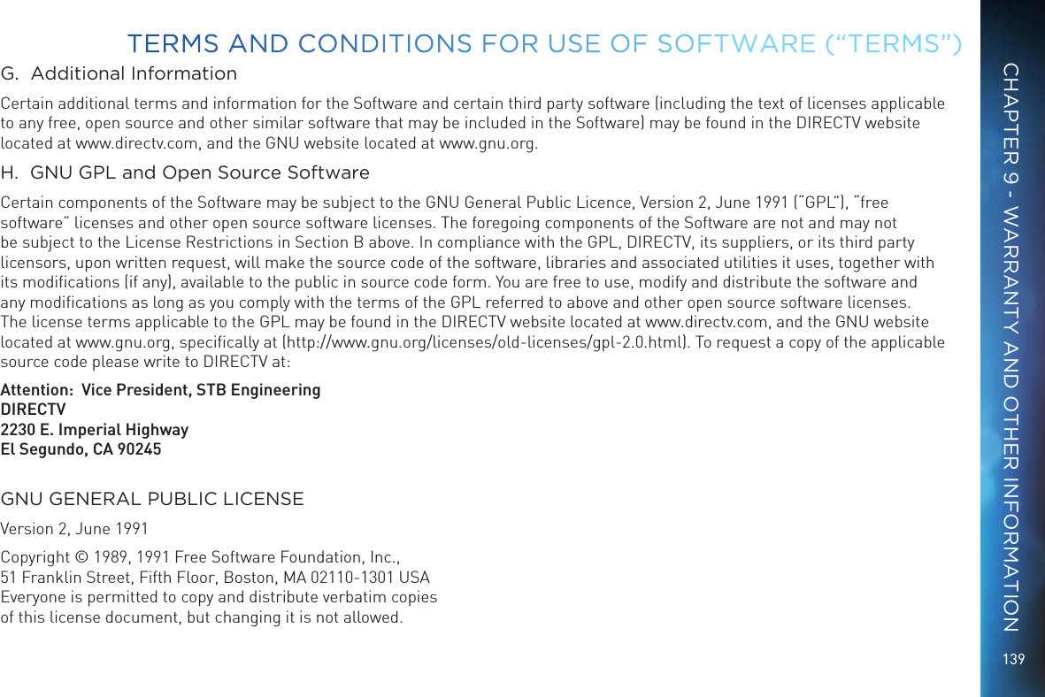 139G.  Additional InformationCertain additional terms and information for the Software and certain third party software (including the text of licenses applicable to any free, open source and other similar software that may be included in the Software) may be found in the DIRECTV website located at www.directv.com, and the GNU website located at www.gnu.org.H.  GNU GPL and Open Source SoftwareCertain components of the Software may be subject to the GNU General Public Licence, Version 2, June 1991 (&ldquo;GPL&rdquo;), &ldquo;free software&rdquo; licenses and other open source software licenses. The foregoing components of the Software are not and may not be subject to the License Restrictions in Section B above. In compliance with the GPL, DIRECTV, its suppliers, or its third party licensors, upon written request, will make the source code of the software, libraries and associated utilities it uses, together with its modiﬁcations (if any), available to the public in source code form. You are free to use, modify and distribute the software and any modiﬁcations as long as you comply with the terms of the GPL referred to above and other open source software licenses. The license terms applicable to the GPL may be found in the DIRECTV website located at www.directv.com, and the GNU website located at www.gnu.org, speciﬁcally at (http://www.gnu.org/licenses/old-licenses/gpl-2.0.html). To request a copy of the applicable source code please write to DIRECTV at:   Attention:  Vice President, STB EngineeringDIRECTV2230 E. Imperial HighwayEl Segundo, CA 90245GNU GENERAL PUBLIC LICENSEVersion 2, June 1991Copyright &copy; 1989, 1991 Free Software Foundation, Inc., 51 Franklin Street, Fifth Floor, Boston, MA 02110-1301 USA Everyone is permitted to copy and distribute verbatim copies  of this license document, but changing it is not allowed.TERMS AND CONDITIONS FOR USE OF SOFTWARE (&ldquo;TERMS&rdquo;)CHAPTER 9 - WARRANTY AND OTHER INFORMATION