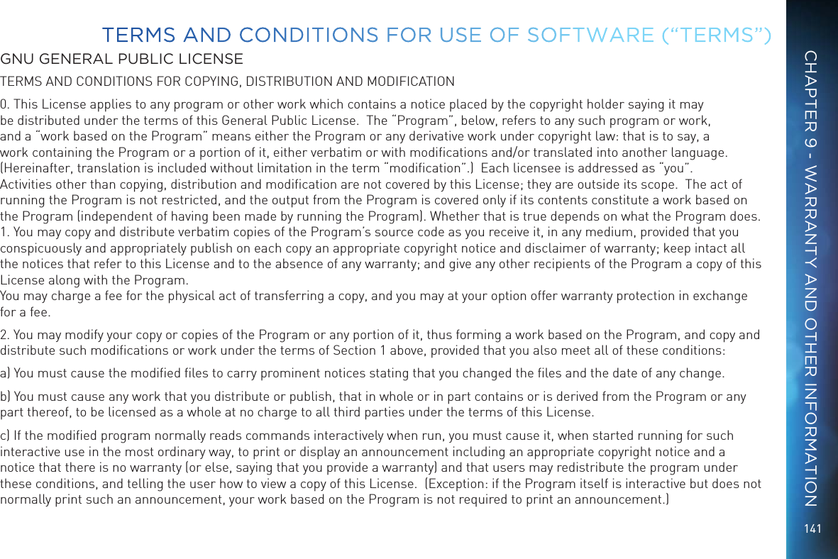 141GNU GENERAL PUBLIC LICENSETERMS AND CONDITIONS FOR COPYING, DISTRIBUTION AND MODIFICATION0. This License applies to any program or other work which contains a notice placed by the copyright holder saying it may be distributed under the terms of this General Public License.  The &ldquo;Program&rdquo;, below, refers to any such program or work, and a &ldquo;work based on the Program&rdquo; means either the Program or any derivative work under copyright law: that is to say, a work containing the Program or a portion of it, either verbatim or with modiﬁcations and/or translated into another language.  (Hereinafter, translation is included without limitation in the term &ldquo;modiﬁcation&rdquo;.)  Each licensee is addressed as &ldquo;you&rdquo;.  Activities other than copying, distribution and modiﬁcation are not covered by this License; they are outside its scope.  The act of running the Program is not restricted, and the output from the Program is covered only if its contents constitute a work based on the Program (independent of having been made by running the Program). Whether that is true depends on what the Program does. 1. You may copy and distribute verbatim copies of the Program&rsquo;s source code as you receive it, in any medium, provided that you conspicuously and appropriately publish on each copy an appropriate copyright notice and disclaimer of warranty; keep intact all the notices that refer to this License and to the absence of any warranty; and give any other recipients of the Program a copy of this License along with the Program. You may charge a fee for the physical act of transferring a copy, and you may at your option offer warranty protection in exchange for a fee.2. You may modify your copy or copies of the Program or any portion of it, thus forming a work based on the Program, and copy and distribute such modiﬁcations or work under the terms of Section 1 above, provided that you also meet all of these conditions:a) You must cause the modiﬁed ﬁles to carry prominent notices stating that you changed the ﬁles and the date of any change.b) You must cause any work that you distribute or publish, that in whole or in part contains or is derived from the Program or any part thereof, to be licensed as a whole at no charge to all third parties under the terms of this License.c) If the modiﬁed program normally reads commands interactively when run, you must cause it, when started running for such interactive use in the most ordinary way, to print or display an announcement including an appropriate copyright notice and a notice that there is no warranty (or else, saying that you provide a warranty) and that users may redistribute the program under these conditions, and telling the user how to view a copy of this License.  (Exception: if the Program itself is interactive but does not normally print such an announcement, your work based on the Program is not required to print an announcement.) TERMS AND CONDITIONS FOR USE OF SOFTWARE (&ldquo;TERMS&rdquo;)CHAPTER 9 - WARRANTY AND OTHER INFORMATION