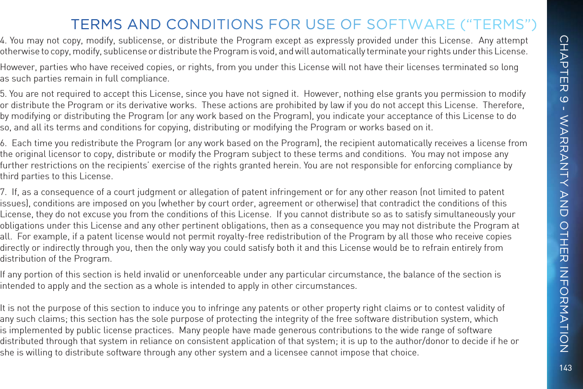 1434. You may not copy, modify, sublicense, or distribute the Program except as expressly provided under this License.  Any attempt otherwise to copy, modify, sublicense or distribute the Program is void, and will automatically terminate your rights under this License.However, parties who have received copies, or rights, from you under this License will not have their licenses terminated so long as such parties remain in full compliance.5. You are not required to accept this License, since you have not signed it.  However, nothing else grants you permission to modify or distribute the Program or its derivative works.  These actions are prohibited by law if you do not accept this License.  Therefore, by modifying or distributing the Program (or any work based on the Program), you indicate your acceptance of this License to do so, and all its terms and conditions for copying, distributing or modifying the Program or works based on it.6.  Each time you redistribute the Program (or any work based on the Program), the recipient automatically receives a license from the original licensor to copy, distribute or modify the Program subject to these terms and conditions.  You may not impose any further restrictions on the recipients&rsquo; exercise of the rights granted herein. You are not responsible for enforcing compliance by third parties to this License.7.  If, as a consequence of a court judgment or allegation of patent infringement or for any other reason (not limited to patent issues), conditions are imposed on you (whether by court order, agreement or otherwise) that contradict the conditions of this License, they do not excuse you from the conditions of this License.  If you cannot distribute so as to satisfy simultaneously your obligations under this License and any other pertinent obligations, then as a consequence you may not distribute the Program at all.  For example, if a patent license would not permit royalty-free redistribution of the Program by all those who receive copies directly or indirectly through you, then the only way you could satisfy both it and this License would be to refrain entirely from distribution of the Program.If any portion of this section is held invalid or unenforceable under any particular circumstance, the balance of the section is intended to apply and the section as a whole is intended to apply in other circumstances.  It is not the purpose of this section to induce you to infringe any patents or other property right claims or to contest validity of any such claims; this section has the sole purpose of protecting the integrity of the free software distribution system, which is implemented by public license practices.  Many people have made generous contributions to the wide range of software distributed through that system in reliance on consistent application of that system; it is up to the author/donor to decide if he or she is willing to distribute software through any other system and a licensee cannot impose that choice.TERMS AND CONDITIONS FOR USE OF SOFTWARE (&ldquo;TERMS&rdquo;)CHAPTER 9 - WARRANTY AND OTHER INFORMATION
