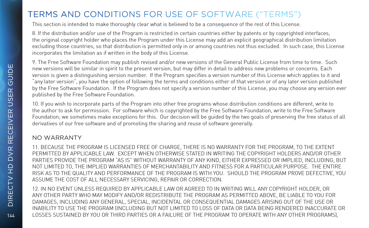 144DIRECTV HD DVR RECEIVER USER GUIDEThis section is intended to make thoroughly clear what is believed to be a consequence of the rest of this License.8. If the distribution and/or use of the Program is restricted in certain countries either by patents or by copyrighted interfaces, the original copyright holder who places the Program under this License may add an explicit geographical distribution limitation excluding those countries, so that distribution is permitted only in or among countries not thus excluded.  In such case, this License incorporates the limitation as if written in the body of this License.9. The Free Software Foundation may publish revised and/or new versions of the General Public License from time to time.  Such new versions will be similar in spirit to the present version, but may differ in detail to address new problems or concerns. Each version is given a distinguishing version number.  If the Program speciﬁes a version number of this License which applies to it and &ldquo;any later version&rdquo;, you have the option of following the terms and conditions either of that version or of any later version published by the Free Software Foundation.  If the Program does not specify a version number of this License, you may choose any version ever published by the Free Software Foundation.10. If you wish to incorporate parts of the Program into other free programs whose distribution conditions are different, write to the author to ask for permission.  For software which is copyrighted by the Free Software Foundation, write to the Free Software Foundation; we sometimes make exceptions for this.  Our decision will be guided by the two goals of preserving the free status of all derivatives of our free software and of promoting the sharing and reuse of software generally.  NO WARRANTY11. BECAUSE THE PROGRAM IS LICENSED FREE OF CHARGE, THERE IS NO WARRANTY FOR THE PROGRAM, TO THE EXTENT PERMITTED BY APPLICABLE LAW.  EXCEPT WHEN OTHERWISE STATED IN WRITING THE COPYRIGHT HOLDERS AND/OR OTHER PARTIES PROVIDE THE PROGRAM &ldquo;AS IS&rdquo; WITHOUT WARRANTY OF ANY KIND, EITHER EXPRESSED OR IMPLIED, INCLUDING, BUT NOT LIMITED TO, THE IMPLIED WARRANTIES OF MERCHANTABILITY AND FITNESS FOR A PARTICULAR PURPOSE.  THE ENTIRE RISK AS TO THE QUALITY AND PERFORMANCE OF THE PROGRAM IS WITH YOU.  SHOULD THE PROGRAM PROVE DEFECTIVE, YOU ASSUME THE COST OF ALL NECESSARY SERVICING, REPAIR OR CORRECTION.12. IN NO EVENT UNLESS REQUIRED BY APPLICABLE LAW OR AGREED TO IN WRITING WILL ANY COPYRIGHT HOLDER, OR ANY OTHER PARTY WHO MAY MODIFY AND/OR REDISTRIBUTE THE PROGRAM AS PERMITTED ABOVE, BE LIABLE TO YOU FOR DAMAGES, INCLUDING ANY GENERAL, SPECIAL, INCIDENTAL OR CONSEQUENTIAL DAMAGES ARISING OUT OF THE USE OR INABILITY TO USE THE PROGRAM (INCLUDING BUT NOT LIMITED TO LOSS OF DATA OR DATA BEING RENDERED INACCURATE OR LOSSES SUSTAINED BY YOU OR THIRD PARTIES OR A FAILURE OF THE PROGRAM TO OPERATE WITH ANY OTHER PROGRAMS), TERMS AND CONDITIONS FOR USE OF SOFTWARE (&ldquo;TERMS&rdquo;)