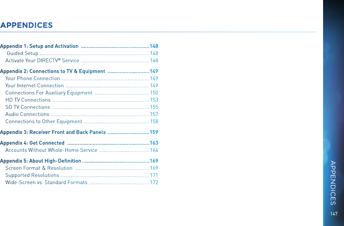 147APPENDICESAppendix 1: Setup and Activation   .............................................. 148 Guided Setup   ............................................................................. 148Activate Your DIRECTV &reg; Service   ................................................ 148Appendix 2: Connections to TV &amp; Equipment   ............................ 149Your Phone Connection   ............................................................. 149Your Internet Connection   ........................................................... 149Connections For Auxiliary Equipment   ...................................... 150HD TV Connections   .................................................................... 153SD TV Connections   .................................................................... 155Audio Connections   ..................................................................... 157Connections to Other Equipment   .............................................. 158Appendix 3: Receiver Front and Back Panels   ............................ 159Appendix 4: Get Connected   ....................................................... 163Accounts Without Whole-Home Service   ................................... 164Appendix 5: About High-Deﬁnition .............................................169Screen Format &amp; Resolution   .................................................... 169Supported Resolutions   .............................................................. 171Wide-Screen vs. Standard Formats   .......................................... 172APPENDICES