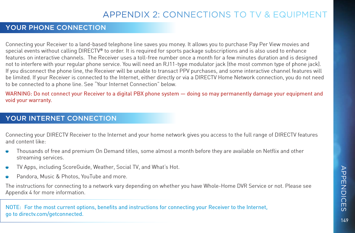 149APPENDIX 2:  CONNECTIONS TO TV &amp; EQUIPMENTYOUR PHONE CONNECTIONConnecting your Receiver to a land-based telephone line saves you money. It allows you to purchase Pay Per View movies and special events without calling DIRECTV&reg; to order. It is required for sports package subscriptions and is also used to enhance features on interactive channels.  The Receiver uses a toll-free number once a month for a few minutes duration and is designed not to interfere with your regular phone service. You will need an RJ11-type modulator jack (the most common type of phone jack). If you disconnect the phone line, the Receiver will be unable to transact PPV purchases, and some interactive channel features will be limited. If your Receiver is connected to the Internet, either directly or via a DIRECTV Home Network connection, you do not need to be connected to a phone line. See &ldquo;Your Internet Connection&rdquo; below.WARNING: Do not connect your Receiver to a digital PBX phone system &mdash; doing so may permanently damage your equipment and void your warranty.YOUR INTERNET CONNECTIONConnecting your DIRECTV Receiver to the Internet and your home network gives you access to the full range of DIRECTV features and content like:  Thousands of free and premium On Demand titles, some almost a month before they are available on Netﬂix and other streaming services. TV Apps, including ScoreGuide, Weather, Social TV, and What&rsquo;s Hot.  Pandora, Music &amp; Photos, YouTube and more.The instructions for connecting to a network vary depending on whether you have Whole-Home DVR Service or not. Please see Appendix 4 for more information.NOTE:  For the most current options, beneﬁts and instructions for connecting your Receiver to the Internet,  go to directv.com/getconnected.APPENDICES
