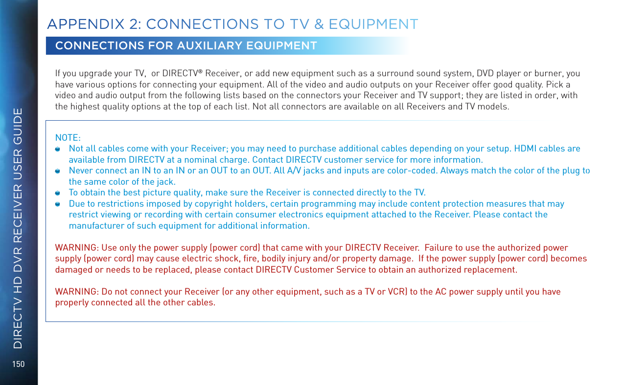 150DIRECTV HD DVR RECEIVER USER GUIDECONNECTIONS FOR AUXILIARY EQUIPMENTIf you upgrade your TV,  or DIRECTV&reg; Receiver, or add new equipment such as a surround sound system, DVD player or burner, you have various options for connecting your equipment. All of the video and audio outputs on your Receiver offer good quality. Pick a video and audio output from the following lists based on the connectors your Receiver and TV support; they are listed in order, with the highest quality options at the top of each list. Not all connectors are available on all Receivers and TV models.NOTE:   Not all cables come with your Receiver; you may need to purchase additional cables depending on your setup. HDMI cables are available from DIRECTV at a nominal charge. Contact DIRECTV customer service for more information.  Never connect an IN to an IN or an OUT to an OUT. All A/V jacks and inputs are color-coded. Always match the color of the plug to the same color of the jack.  To obtain the best picture quality, make sure the Receiver is connected directly to the TV.  Due to restrictions imposed by copyright holders, certain programming may include content protection measures that may restrict viewing or recording with certain consumer electronics equipment attached to the Receiver. Please contact the manufacturer of such equipment for additional information. WARNING: Use only the power supply (power cord) that came with your DIRECTV Receiver.  Failure to use the authorized power supply (power cord) may cause electric shock, ﬁre, bodily injury and/or property damage.  If the power supply (power cord) becomes damaged or needs to be replaced, please contact DIRECTV Customer Service to obtain an authorized replacement.WARNING: Do not connect your Receiver (or any other equipment, such as a TV or VCR) to the AC power supply until you have properly connected all the other cables. APPENDIX 2:  CONNECTIONS TO TV &amp; EQUIPMENT