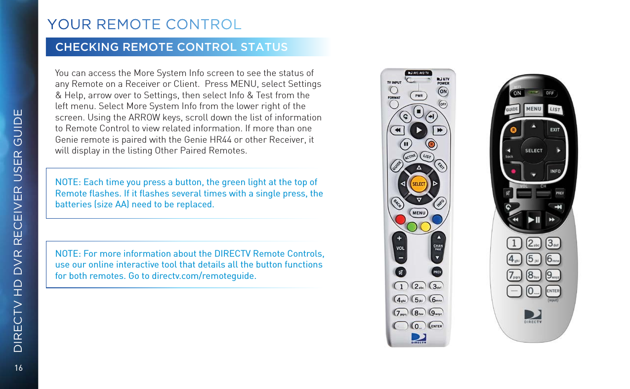 16DIRECTV HD DVR RECEIVER USER GUIDEYOUR  REMOTE CONTROLCHECKING REMOTE CONTROL STATUSYou can access the More System Info screen to see the status of any Remote on a Receiver or Client.  Press MENU, select Settings &amp; Help, arrow over to Settings, then select Info &amp; Test from the left menu. Select More System Info from the lower right of the screen. Using the ARROW keys, scroll down the list of information to Remote Control to view related information. If more than one Genie remote is paired with the Genie HR44 or other Receiver, it will display in the listing Other Paired Remotes. NOTE: Each time you press a button, the green light at the top of Remote ﬂashes. If it ﬂashes several times with a single press, the batteries (size AA) need to be replaced.NOTE: For more information about the DIRECTV Remote Controls, use our online interactive tool that details all the button functions for both remotes. Go to directv.com/remoteguide.