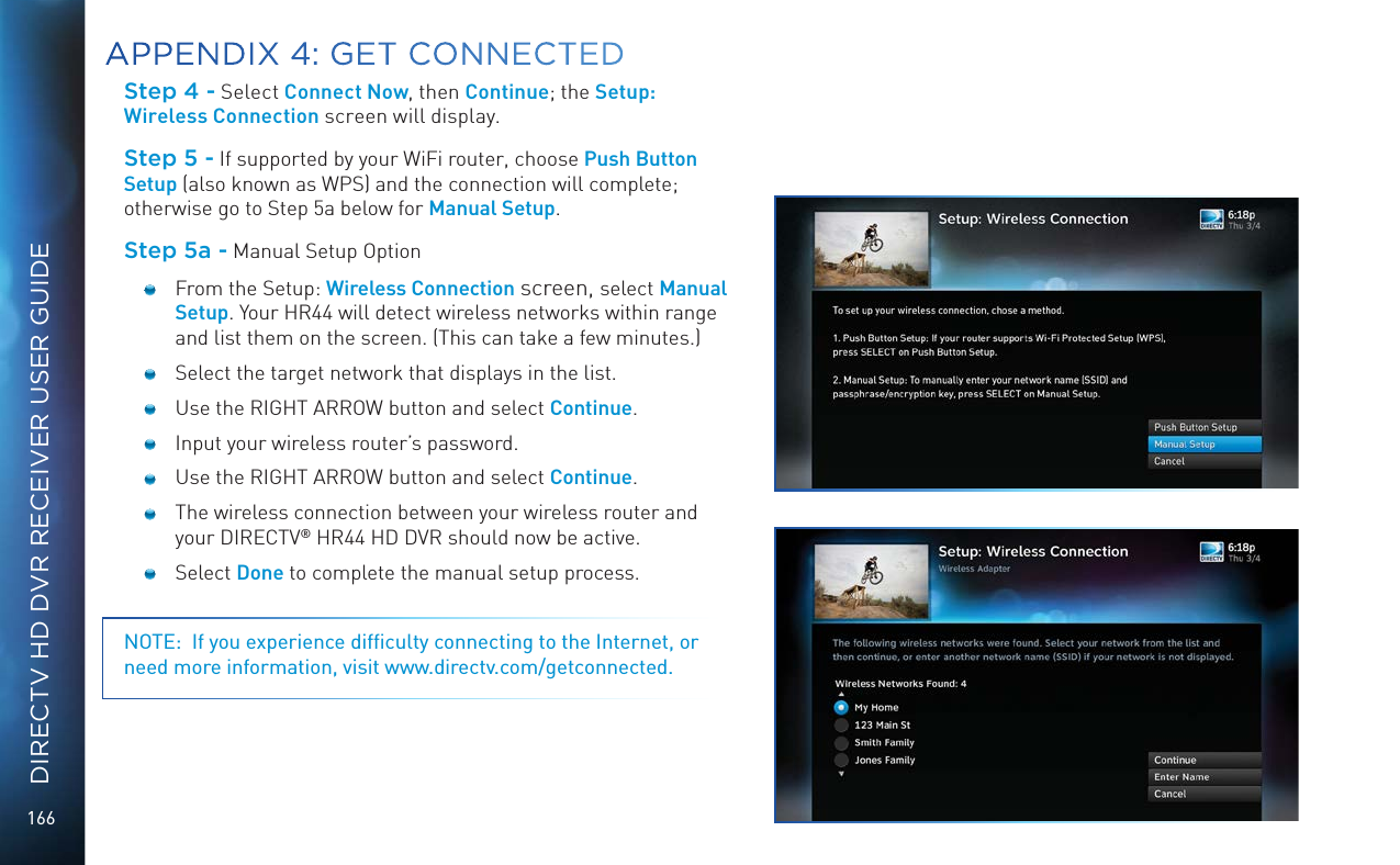 166DIRECTV HD DVR RECEIVER USER GUIDEStep 4 - Select Connect Now, then Continue; the Setup: Wireless Connection screen will display.Step 5 - If supported by your WiFi router, choose Push Button Setup (also known as WPS) and the connection will complete; otherwise go to Step 5a below for Manual Setup.Step 5a - Manual Setup Option   From the Setup: Wireless Connection screen, select Manual Setup. Your HR44 will detect wireless networks within range and list them on the screen. (This can take a few minutes.)  Select the target network that displays in the list.        Use the RIGHT ARROW button and select Continue.  Input your wireless router&rsquo;s password.  Use the RIGHT ARROW button and select Continue.  The wireless connection between your wireless router and your DIRECTV&reg; HR44 HD DVR should now be active. Select Done to complete the manual setup process. NOTE:  If you experience difﬁculty connecting to the Internet, or need more information, visit www.directv.com/getconnected.APPENDIX 4: GET CONNECTED