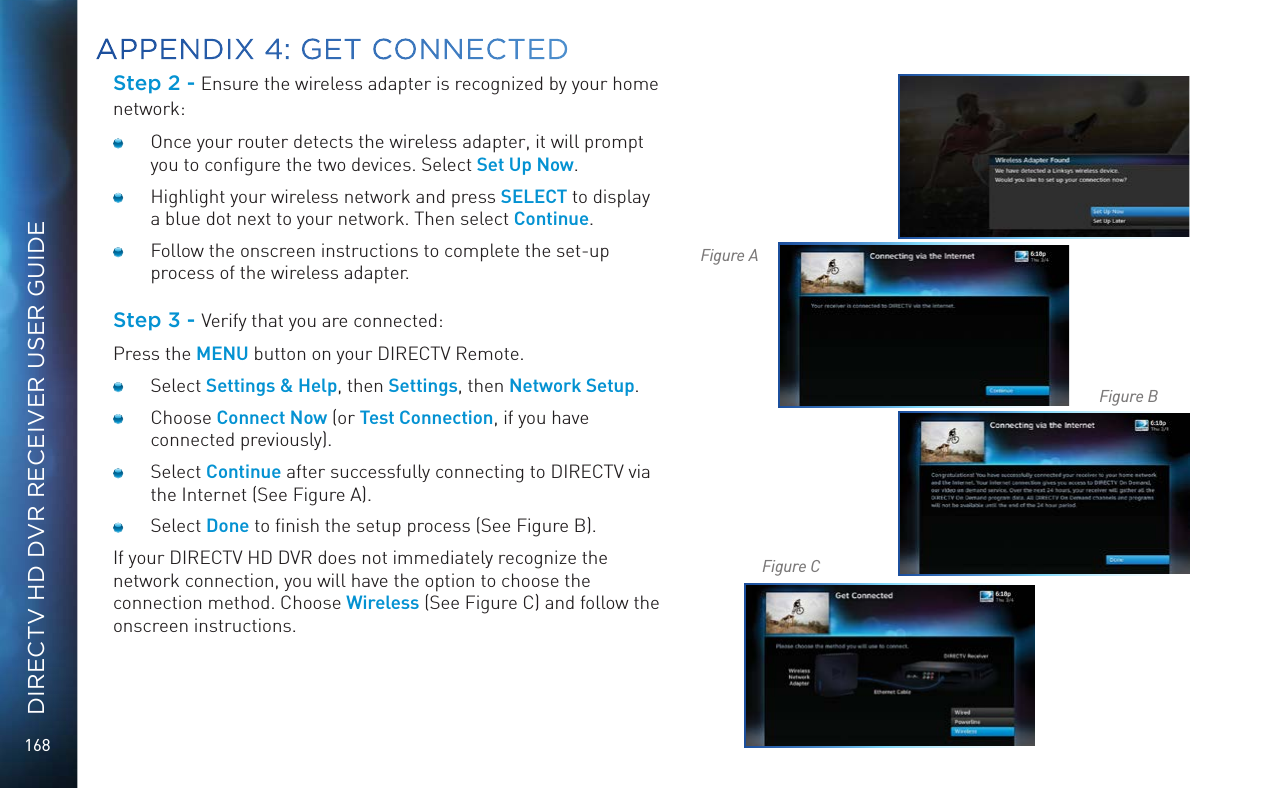 168DIRECTV HD DVR RECEIVER USER GUIDEStep 2 - Ensure the wireless adapter is recognized by your home network:  Once your router detects the wireless adapter, it will prompt you to conﬁgure the two devices. Select Set Up Now.   Highlight your wireless network and press SELECT to display a blue dot next to your network. Then select Continue.   Follow the onscreen instructions to complete the set-up process of the wireless adapter.Step 3 - Verify that you are connected:Press the MENU button on your DIRECTV Remote. Select Settings &amp; Help, then Settings, then Network Setup. Choose Connect Now (or Test Connection, if you have connected previously). Select Continue after successfully connecting to DIRECTV via the Internet (See Figure A).  Select Done to ﬁnish the setup process (See Figure B). If your DIRECTV HD DVR does not immediately recognize the network connection, you will have the option to choose the connection method. Choose Wireless (See Figure C) and follow the onscreen instructions.APPENDIX 4: GET CONNECTEDFigure AFigure BFigure C