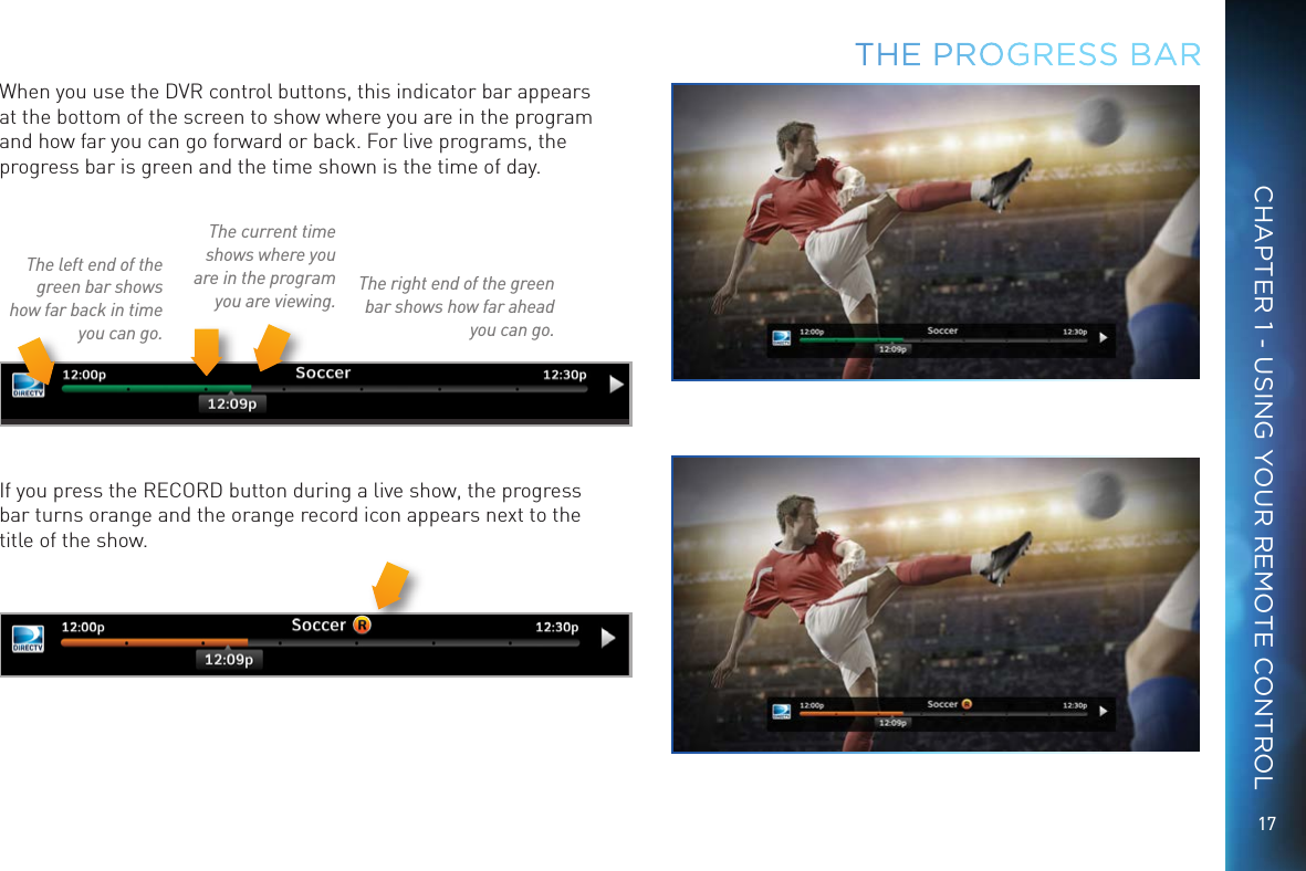 17CHAPTER 1 - USING YOUR REMOTE CONTROLWhen you use the DVR control buttons, this indicator bar appears at the bottom of the screen to show where you are in the program and how far you can go forward or back. For live programs, the progress bar is green and the time shown is the time of day.The current time shows where you are in the program you are viewing.The left end of the green bar shows how far back in time you can go.The right end of the green bar shows how far ahead you can go.If you press the RECORD button during a live show, the progress bar turns orange and the orange record icon appears next to the title of the show.THE  PROGRESS BAR