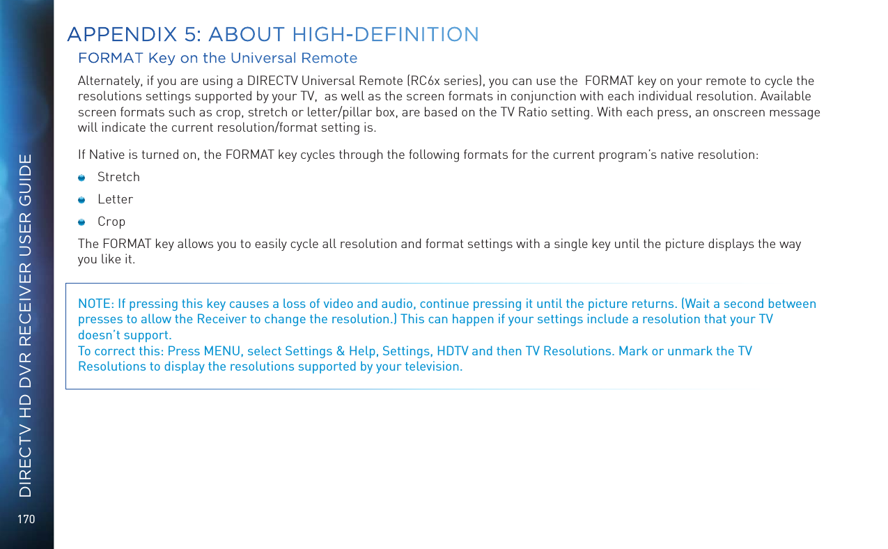 170DIRECTV HD DVR RECEIVER USER GUIDEFORMAT Key on the Universal RemoteAlternately, if you are using a DIRECTV Universal Remote (RC6x series), you can use the  FORMAT key on your remote to cycle the resolutions settings supported by your TV,  as well as the screen formats in conjunction with each individual resolution. Available screen formats such as crop, stretch or letter/pillar box, are based on the TV Ratio setting. With each press, an onscreen message will indicate the current resolution/format setting is. If Native is turned on, the FORMAT key cycles through the following formats for the current program&rsquo;s native resolution: Stretch Letter  Crop The FORMAT key allows you to easily cycle all resolution and format settings with a single key until the picture displays the way you like it. NOTE: If pressing this key causes a loss of video and audio, continue pressing it until the picture returns. (Wait a second between presses to allow the Receiver to change the resolution.) This can happen if your settings include a resolution that your TV  doesn&rsquo;t support. To correct this: Press MENU, select Settings &amp; Help, Settings, HDTV and then TV Resolutions. Mark or unmark the TV Resolutions to display the resolutions supported by your television.APPENDIX 5: ABOUT HIGH-DEFINITION