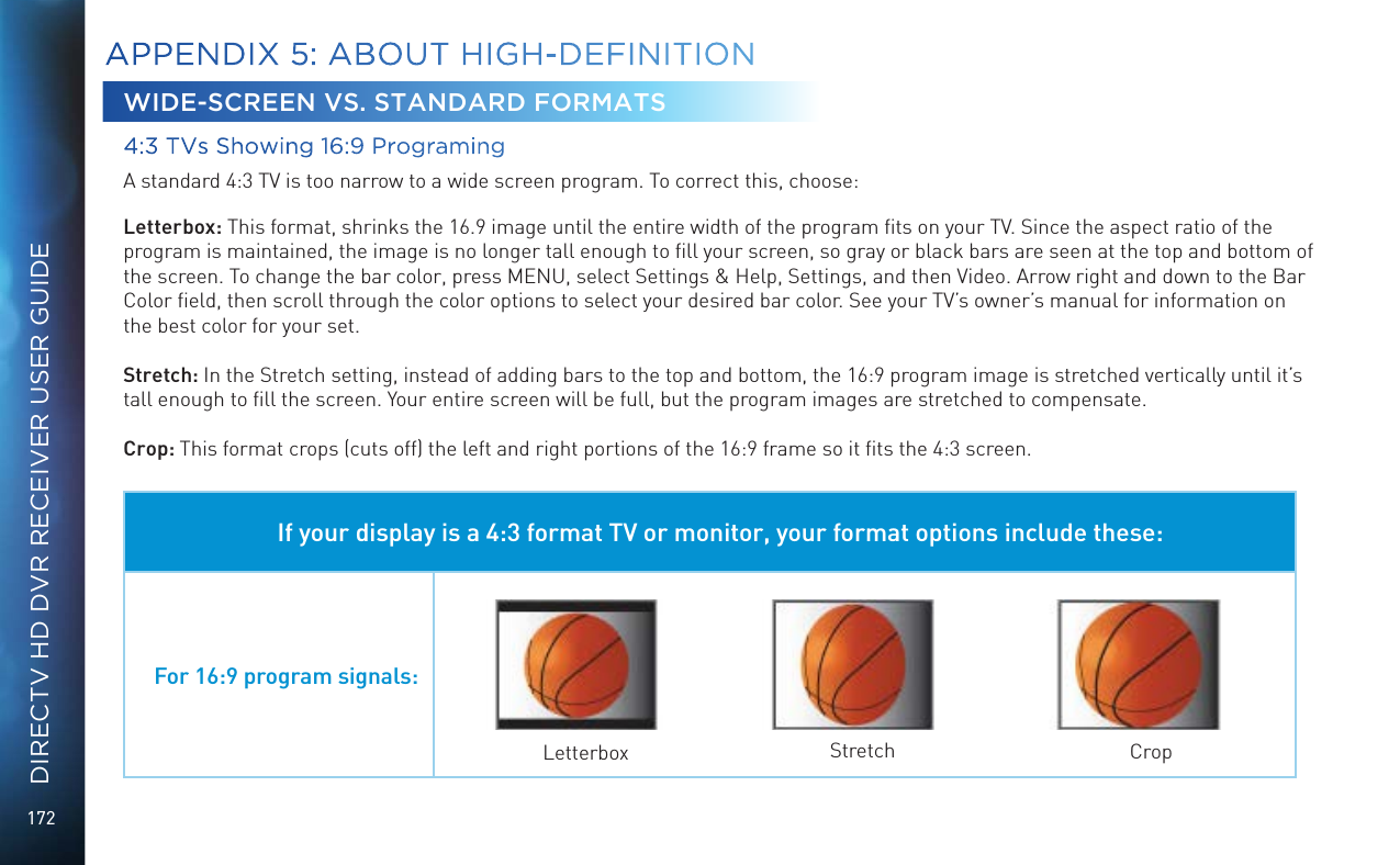 172DIRECTV HD DVR RECEIVER USER GUIDEWIDE-SCREEN VS. STANDARD FORMATS4:3 TVs Showing 16:9 ProgramingA standard 4:3 TV is too narrow to a wide screen program. To correct this, choose:Letterbox: This format, shrinks the 16.9 image until the entire width of the program ﬁts on your TV. Since the aspect ratio of the program is maintained, the image is no longer tall enough to ﬁll your screen, so gray or black bars are seen at the top and bottom of the screen. To change the bar color, press MENU, select Settings &amp; Help, Settings, and then Video. Arrow right and down to the Bar Color ﬁeld, then scroll through the color options to select your desired bar color. See your TV&rsquo;s owner&rsquo;s manual for information on the best color for your set.Stretch: In the Stretch setting, instead of adding bars to the top and bottom, the 16:9 program image is stretched vertically until it&rsquo;s tall enough to ﬁll the screen. Your entire screen will be full, but the program images are stretched to compensate.Crop: This format crops (cuts off) the left and right portions of the 16:9 frame so it ﬁts the 4:3 screen.If your display is a 4:3 format TV or monitor, your format options include these:For 16:9 program signals:Letterbox Stretch CropAPPENDIX 5: ABOUT HIGH-DEFINITION