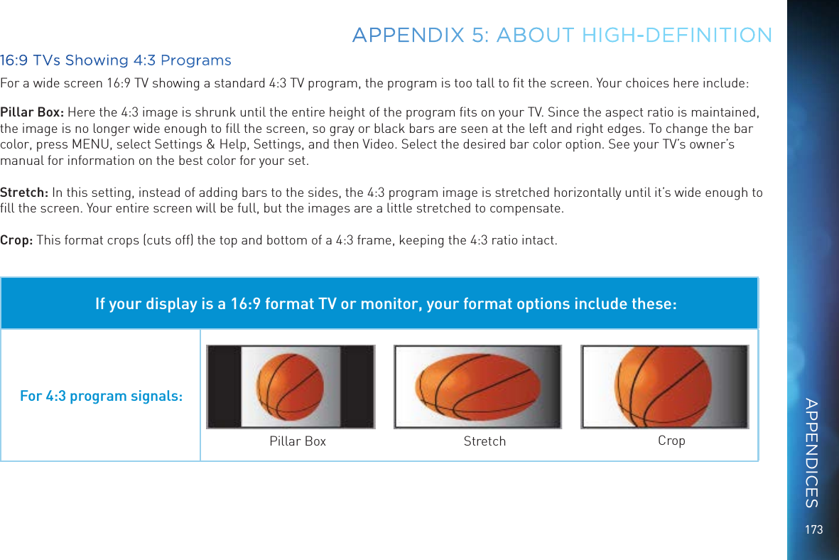 17316:9 TVs Showing 4:3 ProgramsFor a wide screen 16:9 TV showing a standard 4:3 TV program, the program is too tall to ﬁt the screen. Your choices here include:Pillar Box: Here the 4:3 image is shrunk until the entire height of the program ﬁts on your TV. Since the aspect ratio is maintained, the image is no longer wide enough to ﬁll the screen, so gray or black bars are seen at the left and right edges. To change the bar color, press MENU, select Settings &amp; Help, Settings, and then Video. Select the desired bar color option. See your TV&rsquo;s owner&rsquo;s manual for information on the best color for your set.Stretch: In this setting, instead of adding bars to the sides, the 4:3 program image is stretched horizontally until it&rsquo;s wide enough to ﬁll the screen. Your entire screen will be full, but the images are a little stretched to compensate.Crop: This format crops (cuts off) the top and bottom of a 4:3 frame, keeping the 4:3 ratio intact. If your display is a 16:9 format TV or monitor, your format options include these:For 4:3 program signals:Pillar Box Stretch CropAPPENDIX 5: ABOUT HIGH-DEFINITIONAPPENDICES
