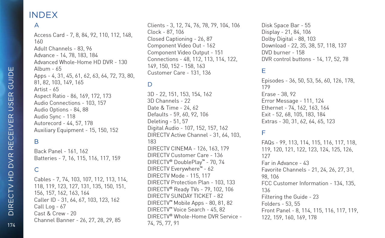 174DIRECTV HD DVR RECEIVER USER GUIDEAAccess Card - 7, 8, 84, 92, 110, 112, 148, 160Adult Channels - 83, 96Advance - 14, 78, 183, 184Advanced Whole-Home HD DVR - 130Album - 65Apps - 4, 31, 45, 61, 62, 63, 64, 72, 73, 80, 81, 82, 103, 149, 165Artist - 65Aspect Ratio - 86, 169, 172, 173Audio Connections - 103, 157Audio Options - 84, 88Audio Sync - 118Autorecord - 44, 57, 178Auxiliary Equipment - 15, 150, 152BBack Panel - 161, 162Batteries - 7, 16, 115, 116, 117, 159CCables - 7, 74, 103, 107, 112, 113, 114, 118, 119, 123, 127, 131, 135, 150, 151, 156, 157, 162, 163, 164Caller ID - 31, 64, 67, 103, 123, 162Call Log - 67Cast &amp; Crew - 20Channel Banner - 26, 27, 28, 29, 85Clients - 3, 12, 74, 76, 78, 79, 104, 106Clock - 87, 106Closed Captioning - 26, 87Component Video Out - 162Component Video Output - 151Connections - 48, 112, 113, 114, 122, 149, 150, 152 - 158, 163Customer Care - 131, 136D3D - 22, 151, 153, 154, 1623D Channels - 22Date &amp; Time - 24, 62Defaults - 59, 60, 92, 106Deleting - 51, 57Digital Audio - 107, 152, 157, 162DIRECTV Active Channel - 31, 64, 103, 183DIRECTV CINEMA - 126, 163, 179DIRECTV Customer Care - 136DIRECTV&reg; DoublePlay&trade; - 70, 74DIRECTV Everywhere&trade; - 62DIRECTV Mode - 115, 117DIRECTV Protection Plan - 103, 133DIRECTV&reg; Ready TVs - 79, 102, 106DIRECTV SUNDAY TICKET - 82DIRECTV&trade; Mobile Apps - 80, 81, 82DIRECTV&trade; Voice Search - 45, 82DIRECTV&reg; Whole-Home DVR Service - 74, 75, 77, 91Disk Space Bar - 55Display - 21, 84, 106Dolby Digital - 88, 103Download - 22, 35, 38, 57, 118, 137DVD burner - 158DVR control buttons - 14, 17, 52, 78EEpisodes - 36, 50, 53, 56, 60, 126, 178, 179Erase - 38, 92Error Message - 111, 124Ethernet - 74, 162, 163, 164Exit - 52, 68, 105, 183, 184Extras - 30, 31, 62, 64, 65, 123FFAQs - 99, 113, 114, 115, 116, 117, 118, 119, 120, 121, 122, 123, 124, 125, 126, 127Far in Advance - 43Favorite Channels - 21, 24, 26, 27, 31, 98, 106FCC Customer Information - 134, 135, 136Filtering the Guide - 23Folders - 53, 55Front Panel - 8, 114, 115, 116, 117, 119, 122, 159, 160, 169, 178INDEX