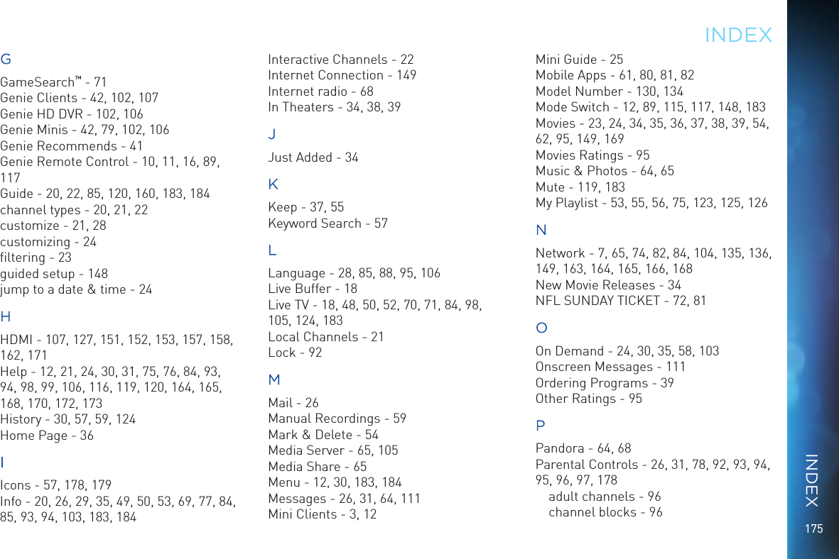175GGameSearch&trade; - 71Genie Clients - 42, 102, 107Genie HD DVR - 102, 106Genie Minis - 42, 79, 102, 106Genie Recommends - 41Genie Remote Control - 10, 11, 16, 89, 117Guide - 20, 22, 85, 120, 160, 183, 184channel types - 20, 21, 22customize - 21, 28customizing - 24ﬁltering - 23guided setup - 148jump to a date &amp; time - 24HHDMI - 107, 127, 151, 152, 153, 157, 158, 162, 171Help - 12, 21, 24, 30, 31, 75, 76, 84, 93, 94, 98, 99, 106, 116, 119, 120, 164, 165, 168, 170, 172, 173History - 30, 57, 59, 124Home Page - 36IIcons - 57, 178, 179Info - 20, 26, 29, 35, 49, 50, 53, 69, 77, 84, 85, 93, 94, 103, 183, 184Interactive Channels - 22Internet Connection - 149Internet radio - 68In Theaters - 34, 38, 39JJust Added - 34KKeep - 37, 55Keyword Search - 57LLanguage - 28, 85, 88, 95, 106Live Buffer - 18Live TV - 18, 48, 50, 52, 70, 71, 84, 98, 105, 124, 183Local Channels - 21Lock - 92MMail - 26Manual Recordings - 59Mark &amp; Delete - 54Media Server - 65, 105Media Share - 65Menu - 12, 30, 183, 184Messages - 26, 31, 64, 111Mini Clients - 3, 12Mini Guide - 25Mobile Apps - 61, 80, 81, 82Model Number - 130, 134Mode Switch - 12, 89, 115, 117, 148, 183Movies - 23, 24, 34, 35, 36, 37, 38, 39, 54, 62, 95, 149, 169Movies Ratings - 95Music &amp; Photos - 64, 65Mute - 119, 183My Playlist - 53, 55, 56, 75, 123, 125, 126NNetwork - 7, 65, 74, 82, 84, 104, 135, 136, 149, 163, 164, 165, 166, 168New Movie Releases - 34NFL SUNDAY TICKET - 72, 81OOn Demand - 24, 30, 35, 58, 103Onscreen Messages - 111Ordering Programs - 39Other Ratings - 95PPandora - 64, 68Parental Controls - 26, 31, 78, 92, 93, 94, 95, 96, 97, 178adult channels - 96channel blocks - 96INDEXINDEX